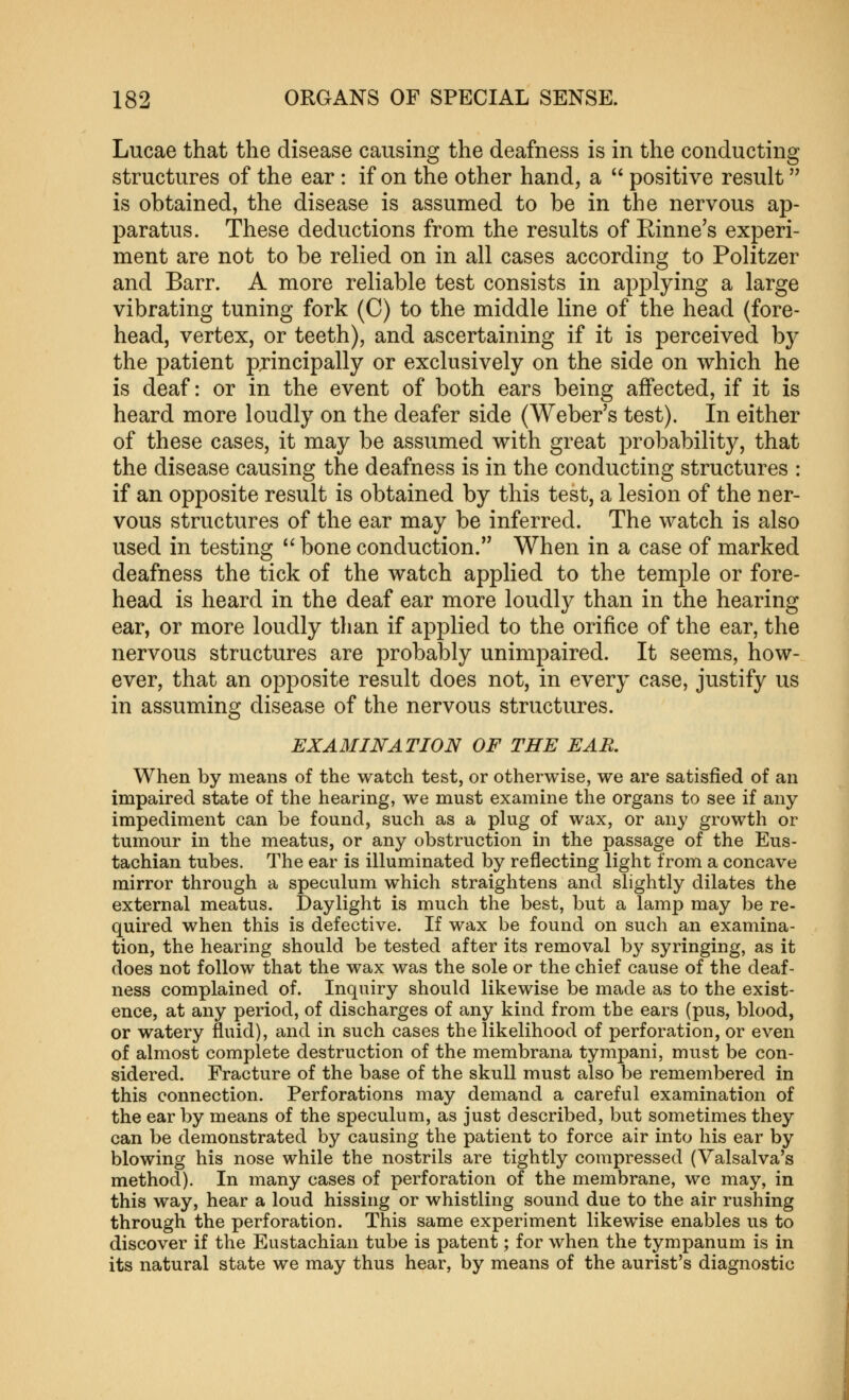 Lucae that the disease causing the deafness is in the conducting structures of the ear: if on the other hand, a  positive result is obtained, the disease is assumed to be in the nervous ap- paratus. These deductions from the results of Rinne's experi- ment are not to be relied on in all cases according to Politzer and Barr. A more reliable test consists in applying a large vibrating tuning fork (C) to the middle line of the head (fore- head, vertex, or teeth), and ascertaining if it is perceived by the patient pjincipally or exclusively on the side on which he is deaf: or in the event of both ears being affected, if it is heard more loudly on the deafer side (Weber's test). In either of these cases, it may be assumed with great probability, that the disease causing the deafness is in the conducting structures : if an opposite result is obtained by this test, a lesion of the ner- vous structures of the ear may be inferred. The watch is also used in testing  bone conduction. When in a case of marked deafness the tick of the watch applied to the temple or fore- head is heard in the deaf ear more loudly than in the hearing ear, or more loudly than if applied to the orifice of the ear, the nervous structures are probably unimpaired. It seems, how- ever, that an opposite result does not, in every case, justify us in assuming disease of the nervous structures. EXAMINATION OF THE EAK When by means of the watch test, or otherwise, we are satisfied of an impaired state of the hearing, we must examine the organs to see if any impediment can be found, such as a plug of wax, or any growth or tumour in the meatus, or any obstruction in the passage of the Eus- tachian tubes. The ear is illuminated by reflecting light from a concave mirror through a speculum which straightens and slightly dilates the external meatus. Daylight is much the best, but a lamp may be re- quired when this is defective. If wax be found on such an examina- tion, the hearing should be tested after its removal b}^ syringing, as it does not follow that the wax was the sole or the chief cause of the deaf- ness complained of. Inquiry should likewise be made as to the exist- ence, at any period, of discharges of any kind from the ears (pus, blood, or watery fluid), and in such cases the likelihood of perforation, or even of almost complete destruction of the membrana tympani, must be con- sidered. Fracture of the base of the skull must also be remembered in this connection. Perforations may demand a careful examination of the ear by means of the speculum, as just described, but sometimes they can be demonstrated by causing the patient to force air into his ear by blowing his nose while the nostrils are tightly compressed (Valsalva's method). In many cases of perforation of the membrane, we may, in this way, hear a loud hissing or whistling sound due to the air rushing through the perforation. This same experiment likewise enables us to discover if the Eustachian tube is patent; for when the tympanum is in its natural state we may thus hear, by means of the aurist's diagnostic I