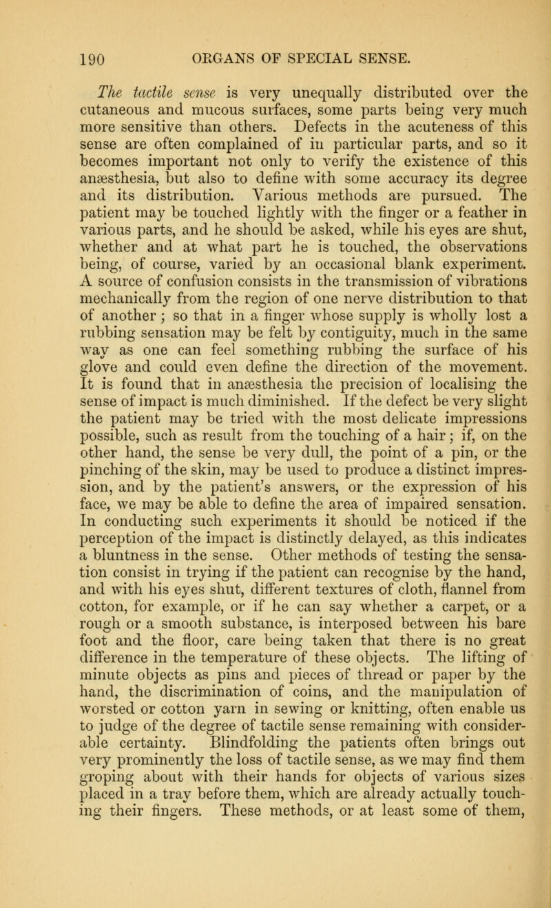 The tactile sense is very unequally distributed over the cutaneous and mucous surfaces, some parts being very much more sensitive than others. Defects in the acuteness of this sense are often complained of in particular parts, and so it becomes important not only to verify the existence of this anaesthesia, but also to define with some accuracy its degree and its distribution. Various methods are pursued. The patient may be touched lightly with the finger or a feather in various parts, and he should be asked, while his eyes are shut, whether and at what part he is touched, the observations being, of course, varied by an occasional blank experiment. A source of confusion consists in the transmission of vibrations mechanically from the region of one nerve distribution to that of another ; so that in a finger whose supply is wholly lost a rubbing sensation may be felt by contiguity, much in the same way as one can feel something rubbing the surface of his glove and could even define the direction of the movement. It is found that in anaesthesia the precision of localising the sense of impact is much diminished. If the defect be very slight the patient may be tried with the most delicate impressions possible, such as result from the touching of a hair; if, on the other hand, the sense be very dull, the point of a pin, or the pinching of the skin, may be used to produce a distinct impres- sion, and by the patient's answers, or the expression of his face, we may be able to define the area of impaired sensation. In conducting such experiments it should be noticed if the perception of the impact is distinctly delayed, as this indicates a bluntness in the sense. Other methods of testing the sensa- tion consist in trying if the patient can recognise by the hand, and with his eyes shut, difi'erent textures of cloth, flannel from cotton, for example, or if he can say whether a carpet, or a rough or a smooth substance, is interposed between his bare foot and the floor, care being taken that there is no great difl'erence in the temperature of these objects. The lifting of minute objects as pins and pieces of thread or paper by the hand, the discrimination of coins, and the manipulation of worsted or cotton yarn in sewing or knitting, often enable us to judge of the degree of tactile sense remaining with consider- able certainty. Blindfolding the patients often brings out very prominently the loss of tactile sense, as we may find them groping about with their hands for objects of various sizes placed in a tray before them, which are already actually touch- ing their fingers. These methods, or at least some of them,