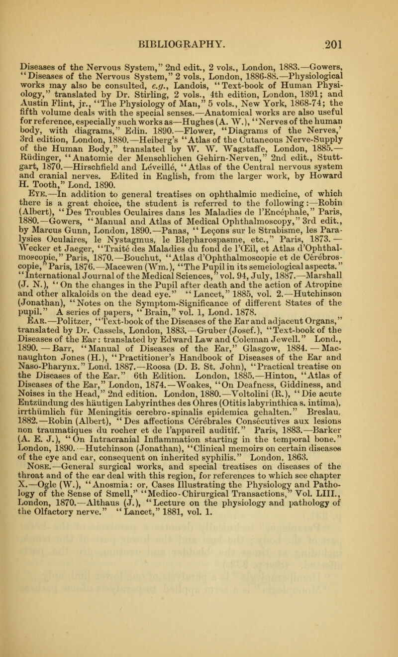 Diseases of the Nervous System, 2nd edit., 2 vols., London, 1883.—Gowers, *'Diseases of the Nervous System, 2 vols., London, 1886-88.—Physiological works may also be consulted, e.g,, Landois, Text-book of Human Physi- ology, translated by Dr. Stirling, 2 vols., 4th edition, London, 1891; and Austin Flint, jr., The Physiology of Man, 5 vols., New York, 1868-74; the fifth volume deals with the special senses.—Anatomical works are also useful for reference, especially such works as—Hughes (A. W.), Nerves of the human body, with diagrams, Edin. 1890.—Flower, Diagrams of the Nerves,' 3rd edition, London, 1880.—Heiberg's Atlas of the Cutaneous Nerve-Supply of the Human Body, translated by W. W. AVagstafle, London, 1885.— Riidinger, Anatomie der Menschlichen Gehirn-Nerven, 2nd edit., Stutt- gart, 1870.—Hirschfield and Leveille, Atlas of the Central nervous system and cranial nerves. Edited in English, from the larger work, by Howard H. Tooth, Lond. 1890. Eye.—In addition to general treatises on ophthalmic medicine, of which there is a great choice, the student is referred to the following:—Robin (Albert), Des Troubles Oculaires dans les Maladies de I'Encephale, Paris, 1880.—Gowers, Manual and Atlas of Medical Ophthalmoscopy, 3rd edit., by Marcus Gunn, London, 1890.—Panas,  Le9ons sur le Strabisme, les Para- lysies Oculaires, le Nystagmus, le Blepharospasme, etc., Paris, 1873.— Wecker et Jaeger, Traite des Maladies du fond de I'CEil, et Atlas d'Ophthal- moscopie, Paris, 1870.—Bouchut, Atlas d'Ophthalmoscopie et de Cerebros- copie, Paris, 1876.—Macewen (Wm.), The Pupil in its semeiological aspects. International Journal of the Medical Sciences, vol. 94, July, 1887.—Marshall (J. N.),  On the changes in the Puj)il after death and the action of Atropine and other alkaloids on the dead eye.  Lancet, 1885, vol. 2.—Hutchinson (Jonathan), Notes on the Symptom-Significance of different States of the pupil. A series of papers,  Brain, vol. 1, Lond. 1878. Ear.—Politzer, Text-book of the Diseases of the Ear and adjacent Organs, translated by Dr. Cassels, London, 1883.—Gruber (Josef.), Text-book of the Diseases of the Ear: translated by Edward Law and Coleman Jewell. Lond., 1890.—Barr, Manual of Diseases of the Ear, Glasgow, 1884.—Mac- naughton Jones (H.), Practitioner's Handbook of Diseases of the Ear and Naso-Pharynx. Lond. 1887.—Roosa (D. B. St. John), Practical treatise on the Diseases of the Ear. 6th Edition. London, 1885.—Hinton, Atlas of Diseases of the Ear, London, 1874.—Woakes, On Deafness, Giddiness, and Noises in the Head, 2nd edition. London, 1880.—Voltolini (R.), Die acute Entziindung des hiiutigen Labyrinthes des Ohres (Otitis labyrinthica s. intima), irrthiimlich fiir Meningitis cerebro-spinalis epidemica gehalten. Breslau, 1882.—Robin (Albert), Des affections Cerebrales Consecutives aux lesions non traumatiques du rocher et de I'appareil auditif. Paris, 1883.—Barker (A. E. J.), On Intracranial Inflammation starting in the temporal bone. London, 1890. -Hutchinson (Jonathan), Clinical memoirs on certain diseases of the eye and ear, consequent on inherited syphilis. London, 1863. Nose.—General surgical works, and special treatises on diseases of the throat and of the ear deal with this region, for references to which see chapter X.—Ogle (W.), Anosmia: or, Cases Illustrating the Physiology and Patho- logy of the Sense of Smell, Medico-Chirurgical Transactions, Vol. LIH., London, 1870.—Althaus (J.), Lecture on the physiology and pathology of the Olfactory nerve.  Lancet, 1881, vol. 1.