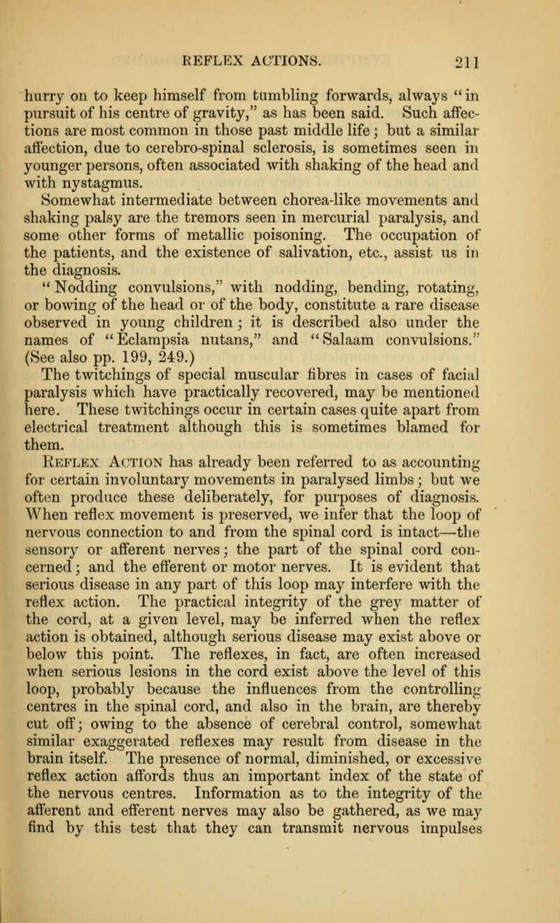 hurry on to keep himself from tumbling forwards, always  in pursuit of his centre of gravity, as has been said. Such affec- tions are most common in those past middle life; but a similar affection, due to cerebro-spinal sclerosis, is sometimes seen in younger persons, often associated with shaking of the head and with nystagmus. Somewhat intermediate between chorea-like movements and shaking palsy are the tremors seen in mercurial paralysis, and some other forms of metallic poisoning. The occupation of the patients, and the existence of salivation, etc., assist us in the diagnosis.  Nodding convulsions, with nodding, bending, rotating, or bowing of the head or of the body, constitute a rare disease observed in young children; it is described also under the names of Eclampsia nutans, and Salaam convulsions. (See also pp. 199, 249.) The twitchings of special muscular fibres in cases of facial paralysis which have practically recovered, may be mentioned here. These twitchings occur in certain cases quite apart from electrical treatment although this is sometimes blamed for them. Reflex Action has already been referred to as accounting for certain involuntary movements in paralysed limbs; but we often produce these deliberately, for purposes of diagnosis. When reflex movement is preserved, we infer that the loop of nervous connection to and from the spinal cord is intact—the sensory or afferent nerves; the part of the spinal cord con- cerned ; and the efferent or motor nerves. It is evident that serious disease in any part of this loop may interfere with the reflex action. The practical integrity of the grey matter of the cord, at a given level, may be inferred when the reflex action is obtained, although serious disease may exist above or below this point. The reflexes, in fact, are often increased when serious lesions in the cord exist above the level of this loop, probably because the influences from the controlling centres in the spinal cord, and also in the brain, are thereby cut off; owing to the absence of cerebral control, somewhat similar exaggerated reflexes may result from disease in the brain itself. The presence of normal, diminished, or excessive reflex action affords thus an important index of the state of the nervous centres. Information as to the integrity of the afferent and efferent nerves may also be gathered, as we may find by this test that they can transmit nervous impulses