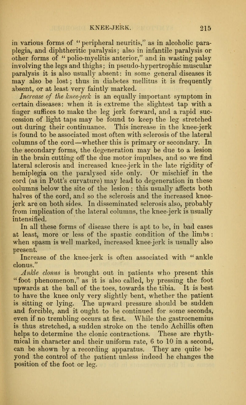 in various forms of ^'peiipheral neuritis, as in alcoholic para- plegia, and diphtheritic paralysis; also in infantile paralysis or other forms of  polio-myelitis anterior, and in wasting palsy involving the legs and thighs; in pseudo-hypertrophic muscular paralysis it is also usually absent: in some general diseases it may also be lost; thus in diabetes mellitus it is frequently absent, or at least very faintly marked. Increase of the knee-jerk is an equally important symptom in certain diseases: when it is extreme the slightest tap with a tiiiger suffices to make the leg jerk forward, and a rapid suc- cession of light taps may be found to keep the leg stretched out during their continuance. This increase in the knee-jerk is found to be associated most often with sclerosis of the lateral columns of the cord—whether this is primary or secondary. In the secondary forms, the degeneration may be due to a lesion in the brain cutting off the due motor impulses, and so we find lateral sclerosis and increased knee-jerk in the late rigidity of hemiplegia on the paralysed side only. Or mischief in the cord (as in Pott's curvature) may lead to degeneration in these columns below the site of the lesion: this usually affects both halves of the cord, and so the sclerosis and the increased knee- jerk are on both sides. In disseminated sclerosis also, probably from implication of the lateral columns, the knee-jerk is usually intensified. In all these forms of disease there is apt to be, in bad cases at least, more or less of the spastic condition of the limbs : when spasm is well marked, increased knee-jerk is usually also present. Increase of the knee-jerk is often associated with *^ ankle clonus. Ankle clonus is brought out in patients who present this foot phenomenon, as it is also called, by pressing the foot upwards at the ball of the toes, towards the tibia. It is best to have the knee only very slightly bent, whether the patient is sitting or lying. The upward pressure should be sudden and forcible, and it ought to be continued for some seconds, even if no trembling occurs at first. While the gastrocnemius is thus stretched, a sudden stroke on the tendo Achillis often helps to determine the clonic contractions. These are rhyth- mical in character and their uniform rate, 6 to 10 in a second, can be shown by a recording apparatus. They are quite be- yond the control of the patient unless indeed he changes the position of the foot or leg.