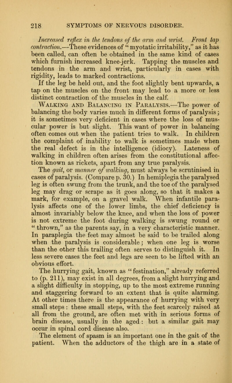 Increased reflex in the tendons of the arm and wrist. Front tap contraction.—These evidences of  myotatic irritability, as it has been called, can often be obtained in the same kind of cases which furnish increased knee-jerk. Tapping the muscles and tendons in the arm and wrist, particularly in cases with rigidity, leads to marked contractions. If the leg be held out, and the foot slightly bent upw^ards, a tap on the muscles on the front may lead to a more or less distinct contraction of the muscles in the calf. Walking and Balancing in Paralysis.—The power of balancing the body varies much in different forms of paralysis; it is sometimes very deficient in cases where the loss of mus- cular power is but slight. This want of power in balancing often comes out when the patient tries to walk. In children the complaint of inability to walk is sometimes made when the real defect is in the intelligence (idiocy). Lateness of walking in children often arises from the constitutional affec- tion known as rickets, apart from any true paralysis. The gait, or manner of walking, must always be scrutinised in cases of paralysis. (Compare p. 30.) In hemiplegia the paralysed leg is often swung from the trunk, and the toe of the paralysed leg may drag or scrape as it goes along, so that it makes a mark, for example, on a gravel walk. When infantile para- lysis affects one of the lower limbs, the chief deficiency is almost invariably below the knee, and when the loss of power is not extreme the foot during walking is swung round or  thrown, as the parents say, in a very characteristic manner. In paraplegia the feet may almost be said to be trailed along when the paralysis is considerable; when one leg is worse than the other this trailing often serves to distinguish it. In less severe cases the feet and legs are seen to be lifted with an obvious effort. The hurrying gait, known as  festination, already referred to (p. 211), may exist in all degrees, from a slight hurrying and a slight difficulty in stopping, up to the most extreme running and staggering forward to an extent that is quite alarming. At other times there is the appearance of hurrying with very small steps : these small steps, with the feet scarcely raised at all from the ground, are often met with in serious forms of brain disease, usually in the aged : but a similar gait may occur in spinal cord disease also. The element of spasm is an important one in the gait of the patient. When the adductors of the thigh are in a state of