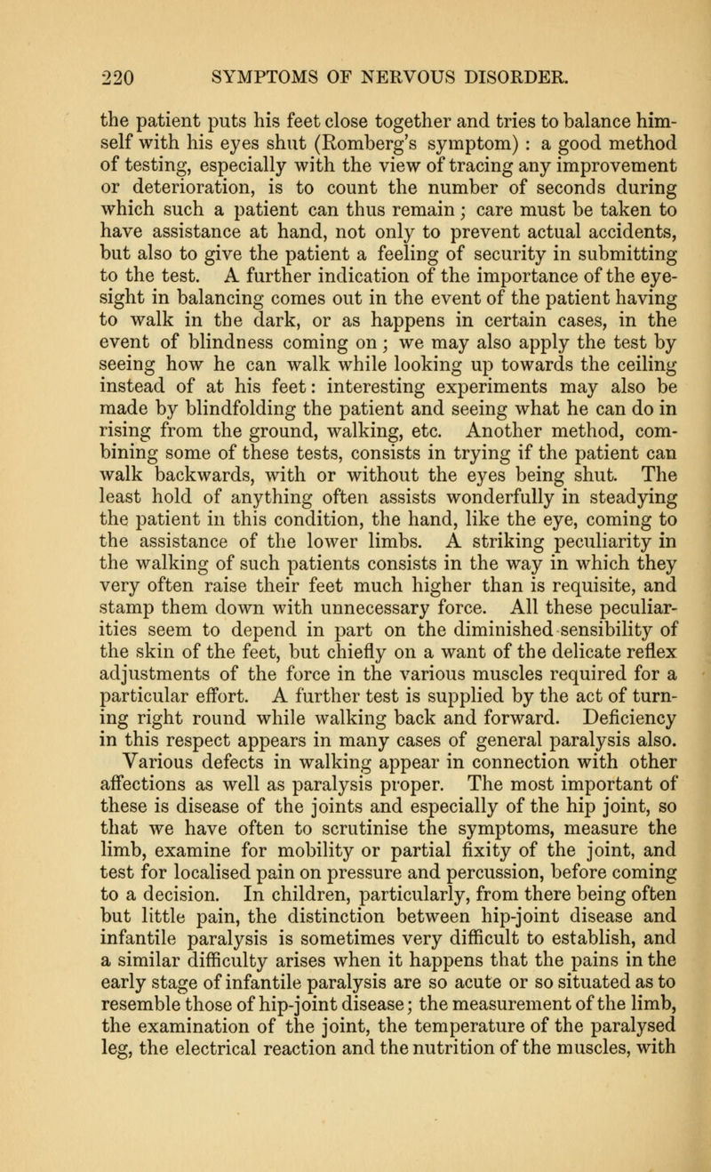 the patient puts his feet close together and tries to balance him- self with his eyes shut (Romberg's symptom) : a good method of testing, especially with the view of tracing any improvement or deterioration, is to count the number of seconds during which such a patient can thus remain; care must be taken to have assistance at hand, not only to prevent actual accidents, but also to give the patient a feeling of security in submitting to the test. A further indication of the importance of the eye- sight in balancing comes out in the event of the patient having to walk in the dark, or as happens in certain cases, in the event of blindness coming on; we may also apply the test by seeing how he can walk while looking up towards the ceiling instead of at his feet: interesting experiments may also be made by blindfolding the patient and seeing what he can do in rising from the ground, walking, etc. Another method, com- bining some of these tests, consists in trying if the patient can walk backwards, with or without the eyes being shut. The least hold of anything often assists wonderfully in steadying the patient in this condition, the hand, like the eye, coming to the assistance of the lower limbs. A striking peculiarity in the walking of such patients consists in the way in which they very often raise their feet much higher than is requisite, and stamp them down with unnecessary force. All these peculiar- ities seem to depend in part on the diminished sensibility of the skin of the feet, but chiefly on a want of the delicate reflex adjustments of the force in the various muscles required for a particular eff*ort. A further test is supplied by the act of turn- ing right round while walking back and forward. Deficiency in this respect appears in many cases of general paralysis also. Various defects in walking appear in connection with other aff*ections as well as paralysis proper. The most important of these is disease of the joints and especially of the hip joint, so that we have often to scrutinise the symptoms, measure the limb, examine for mobility or partial fixity of the joint, and test for localised pain on pressure and percussion, before coming to a decision. In children, particularly, from there being often but little pain, the distinction between hip-joint disease and infantile paralysis is sometimes very difficult to establish, and a similar difficulty arises when it happens that the pains in the early stage of infantile paralysis are so acute or so situated as to resemble those of hip-joint disease; the measurement of the limb, the examination of the joint, the temperature of the paralysed leg, the electrical reaction and the nutrition of the muscles, with