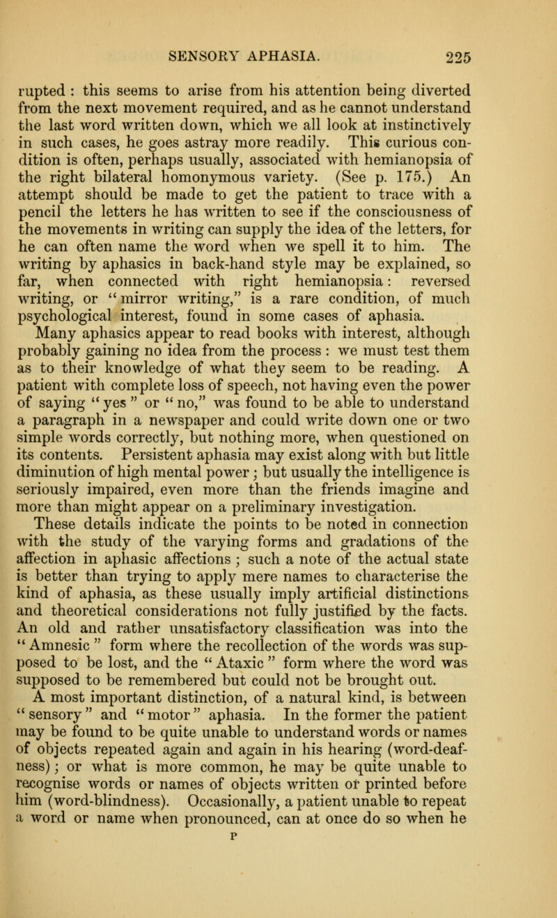 rupted : this seems to arise from his attention being diverted from the next movement required, and as he cannot understand the last word written down, which we all look at instinctively in such cases, he goes astray more readily. This curious con- dition is often, perhaps usually, associated with hemianopsia of the right bilateral homonymous variety. (See p. 175.) An attempt should be made to get the patient to trace with a pencil the letters he has written to see if the consciousness of the movements in writing can supply the idea of the letters, for he can often name the word when we spell it to him. The writing by aphasics in back-hand style may be explained, so far, when connected with right hemianopsia: reversed writing, or '* mirror writing, is a rare condition, of much psychological interest, found in some cases of aphasia. Many aphasics appear to read books with interest, although probably gaining no idea from the process : we must test them as to their knowledge of what they seem to be reading. A patient with complete loss of speech, not having even the power of saying ** yes  or ** no, was found to be able to understand a paragraph in a newspaper and could write down one or two simple words correctly, but nothing more, when questioned on its contents. Persistent aphasia may exist along with but little diminution of high mental power; but usually the intelligence is seriously impaired, even more than the friends imagine and more than might appear on a preliminary investigation. These details indicate the points to be noted in connection with the study of the varying forms and gradations of the affection in aphasic affections ; such a note of the actual state is better than trying to apply mere names to characterise the kind of aphasia, as these usually imply artificial distinctions and theoretical considerations not fully justified by the facts. An old and rather unsatisfactory classification was into the ** Amnesic  form where the recollection of the words was sup- posed to be lost, and the  Ataxic  form where the word was supposed to be remembered but could not be brought out. A most important distinction, of a natural kind, is between ^'sensory and motor aphasia. In the former the patient may be found to be quite unable to understand words or names of objects repeated again and again in his hearing (word-deaf- ness) ; or what is more common, he may be quite unable to recognise words or names of objects written of printed before him (word-blindness). Occasionally, a patient unable Iso repeat a word or name when pronounced, can at once do so when he