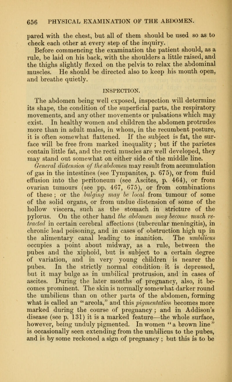 pared with the chest, but all of them should be used so as to check each other at every step of the inquiry. Before commencing the examination the patient should, as a rule, be laid on his back, with the shoulders a little raised, and the thighs slightly flexed on the pelvis to relax the abdominal muscles. He should be directed also to keep his mouth open, and breathe quietly. INSPECTION. The abdomen being well exposed, inspection will determine its shape, the condition of the superficial parts, the respiratory movements, and any other movements or pulsations which may exist. In healthy women and children the abdomen protrudes more than in adult males, in whom, in the recumbent posture, it is often somewhat flattened. If the subject is fat, the sur- face will be free from marked inequality; but if the parietes contain little fat, and the recti muscles are well developed, they may stand out somewhat on either side of the middle line. General distension of the abdomen may result from accumulation of gas in the intestines (see Tympanites, p. 675), or from fluid efliision into the peritoneum (see Ascites, p. 464), or from ovarian tumours (see pp. 467, 675), or from combinations of these; or the hdging may he local from tumour of some of the solid organs, or from undue distension of some of the hollow viscera, such as the stomach in stricture of the pylorus. On the other hand the abdomen may become much re- tracted in certain cerebral afl'ections (tubercular meningitis), in chronic lead poisoning, and in cases of obstruction high up in the alimentary canal leading to inanition. The umbilicus occupies a point about midway, as a rule, between the pubes and the xiphoid, but is subject to a certain degree of variation, and in very young children is nearer the pubes. In the strictly normal condition it is depressed, but it may bulge as in umbilical protrusion, and in cases of ascites. During the later months of pregnancy, also, it be- comes prominent. The skin is normally somewhat darker round the umbilicus than on other parts of the abdomen, forming what is called an areola, and thi^pigmentation becomes more marked during the course of pregnancy; and in Addison's disease (see p. 131) it is a marked feature—the whole surface, however, being unduly pigmented. In women  a brown line  is occasionally seen extending from the umbilicus to the pubes, and is by some reckoned a sign of pregnancy ; but this is to be