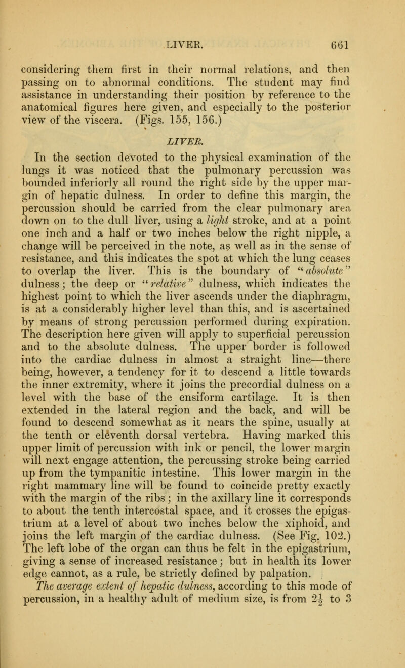 considering them first in their normal relations, and then passing on to abnormal conditions. The student may find assistance in understanding their position by reference to the anatomical figures here given, and especially to the posterior view of the viscera. (Figs. 155, 156.) LIVER. In the section devoted to the physical examination of the lungs it was noticed that the pulmonary percussion was bounded inferiorly all round the right side by the upper mai - gin of hepatic dulness. In order to define this margin, the percussion should be carried from the clear pulmonary area down on to the dull liver, using a light stroke, and at a point one inch and a half or two inches below the right nipple, a change will be perceived in the note, as well as in the sense of resistance, and this indicates the spot at which the lung ceases to overlap the liver. This is the boundary of '• absolute'' dulness; the deep or ''relative'^ dulness, which indicates the highest point to which the liver ascends under the diaphragm, is at a considerably higher level than this, and is ascertained by means of strong percussion performed during expiration. The description here given will apply to superficial percussion and to the absolute dulness. The upper border is followed into the cardiac dulness in almost a straight line—there being, however, a tendency for it to descend a little towards the inner extremity, where it joins the precordial dulness on a level with the base of the ensiform cartilage. It is then extended in the lateral region and the back, and will be found to descend somewhat as it nears the spine, usually at the tenth or eleventh dorsal vertebra. Having marked this upper limit of percussion with ink or pencil, the lower margin will next engage attention, the percussing stroke being carried up from the tympanitic intestine. This lower margin in the right mammary line will be found to coincide pretty exactly with the margin of the ribs ; in the axillary line it corresponds to about the tenth intercostal space, and it crosses the epigas- trium at a level of about two inches below the xiphoid, and joins the left margin of the cardiac dulness. (See Fig. 102.) The left lobe of the organ can thus be felt in the epigastrium, giving a sense of increased resistance; but in health its lower edge cannot, as a rule, be strictly defined by palpation. The average extent of hepatic dulness, according to this mode of percussion, in a healthy adult of medium size, is from 2i to 3