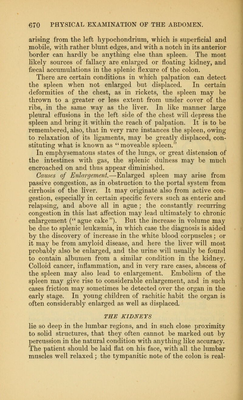 arising from the left hypochondrium, which is superficial and mobile, with rather blunt edges, and with a notch in its anterior border can hardly be anything else than spleen. The most likely sources of fallacy are enkirged or floating kidney, and faecal accumulations in the splenic flexure of the colon. There are certain conditions in which palpation can detect the spleen when not enlarged but displaced. In certain deformities of the chest, as in rickets, the spleen may be thrown to a greater or less extent from under cover of the ribs, in the same way as the liver. In like manner large pleural effusions in the left side of the chest will depress the spleen and bring it within the reach of palpation. It is to be remembered, also, that in very rare instances the spleen, owing to relaxation of its ligaments, may be greatly displaced, con- stituting what is known as ''moveable spleen. In emphysematous states of the lungs, or great distension of the intestines with gas, the splenic dulness may be much encroached on and thus appear diminished. Causes of Enlargement.—Enlarged spleen may arise from passive congestion, as in obstruction to the portal system from cirrhosis of the liver. It may originate also from active con- gestion, especially in certain specific fevers such as enteric and relapsing, and above all in ague; the constantly recurring congestion in this last affection may lead ultimately to chronic enlargement ( ague cake). But the increase in volume may be due to splenic leukaemia, in which case the diagnosis is aided by the discovery of increase in the white blood corpuscles; or it may be from amyloid disease, and here the liver will most probably also be enlarged, and the urine will usually be found to contain albumen from a similar condition in the kidney. Colloid cancer, inflammation, and in very rare cases, abscess of the spleen may also lead to enlargement. Embolism of the spleen may give rise to considerable enlargement, and in such cases friction may sometimes be detected over the organ in the early stage. In young children of rachitic habit the organ is often considerably enlarged as well as displaced. THE KIDNEYS lie so deep in the lumbar regions, and in such close proximity to solid structures, that they often cannot be marked out by percussion in the natural condition with anything like accuracy. The patient should be laid flat on his face, with all the lumbar muscles well relaxed; the tympanitic note of the colon is real-