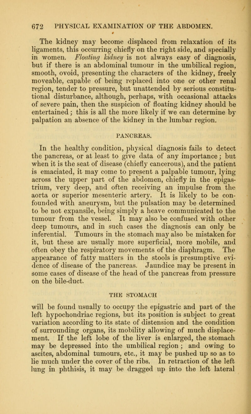 The kidney may become displaced from relaxation of its ligaments, this occurring chiefly on the right side, and specially in women. Floating kidney is not always easy of diagnosis, but if there is an abdominal tumour in the umbilical region, smooth, ovoid, presenting the characters of the kidney, freely moveable, capable of being replaced into one or other renal region, tender to pressure, but unattended by serious constitu- tional disturbance, although, perhaps, with occasional attacks of severe pain, then the suspicion of floating kidney should be entertained; this is all the more likely if we can determine by palpation an absence of the kidney in the lumbar region. PANCREAS. In the healthy condition, physical diagnosis fails to detect the pancreas, or at least to give data of any importance; but when it is the seat of disease (chiefly cancerous), and the patient is emaciated, it may come to present a palpable tumour, lying across the upper part of the abdomen, chiefly in the epigas- trium, very deep, and often receiving an impulse from the aorta or superior mesenteric artery. It is likely to be con- founded with aneurysm, but the pulsation may be determined to be not expansile, being simply a heave communicated to the tumour from the vessel. It may also be confused with other deep tumours, and in such cases the diagnosis can only be inferential. Tumours in the stomach may also be mistaken for it, but these are usually more superficial, more mobile, and often obey the respiratory movements of the diaphragm. The appearance of fatty matters in the stools is presumptive evi- dence of disease of the pancreas. Jaundice may be jDresent in some cases of disease of the head of the pancreas from pressure on the bile-duct. THE STOMACH will be found usually to occupy the epigastric and part of the left hypochondriac regions, but its position is subject to great variation according to its state of distension and the condition of surrounding organs, its mobility allowing of much displace- ment. If the left lobe of the liver is enlarged, the stomach may be depressed into the umbilical region; and owing to ascites, abdominal tumours, etc., it may be pushed up so as to lie much under the cover of the ribs. In retraction of the left lung in phthisis, it may be dragged up into the left lateral