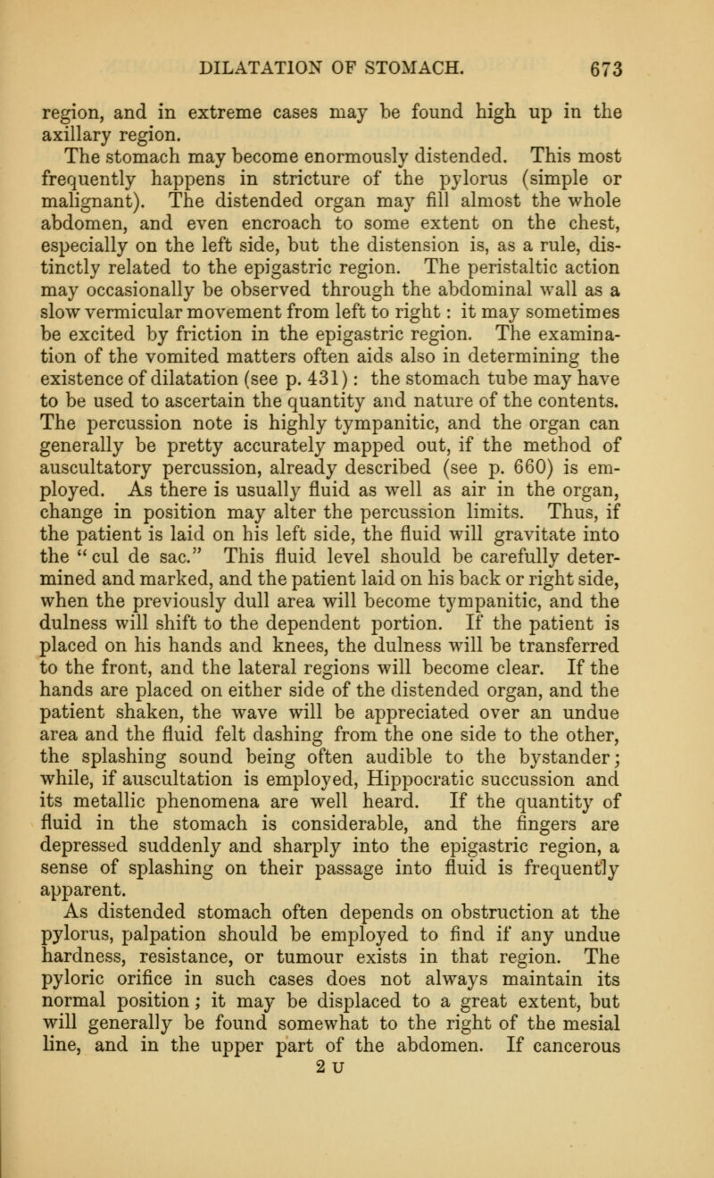 region, and in extreme cases may he found high up in the axillary region. The stomach may become enormously distended. This most frequently happens in stricture of the pylorus (simple or malignant). The distended organ may fill almost the whole abdomen, and even encroach to some extent on the chest, especially on the left side, but the distension is, as a rule, dis- tinctly related to the epigastric region. The peristaltic action may occasionally be observed through the abdominal wall as a slow vermicular movement from left to right: it may sometimes be excited by friction in the epigastric region. The examina- tion of the vomited matters often aids also in determining the existence of dilatation (see p. 431): the stomach tube may have to be used to ascertain the quantity and nature of the contents. The percussion note is highly tympanitic, and the organ can generally be pretty accurately mapped out, if the method of auscultatory percussion, already described (see p. 660) is em- ployed. As there is usually fluid as well as air in the organ, change in position may alter the percussion limits. Thus, if the patient is laid on his left side, the fluid will gravitate into the cul de sac. This fluid level should be carefully deter- mined and marked, and the patient laid on his back or right side, when the previously dull area will become tympanitic, and the dulness will shift to the dependent portion. If the patient is placed on his hands and knees, the dulness will be transferred to the front, and the lateral regions will become clear. If the hands are placed on either side of the distended organ, and the patient shaken, the wave will be appreciated over an undue area and the fluid felt dashing from the one side to the other, the splashing sound being often audible to the bystander; while, if auscultation is employed, Hippocratic succussion and its metallic phenomena are well heard. If the quantity of fluid in the stomach is considerable, and the fingers are depressed suddenly and sharply into the epigastric region, a sense of splashing on their passage into fluid is frequently apparent. As distended stomach often depends on obstruction at the pylorus, palpation should be employed to find if any undue hardness, resistance, or tumour exists in that region. The pyloric orifice in such cases does not always maintain its normal position; it may be displaced to a great extent, but will generally be found somewhat to the right of the mesial line, and in the upper part of the abdomen. If cancerous 2u