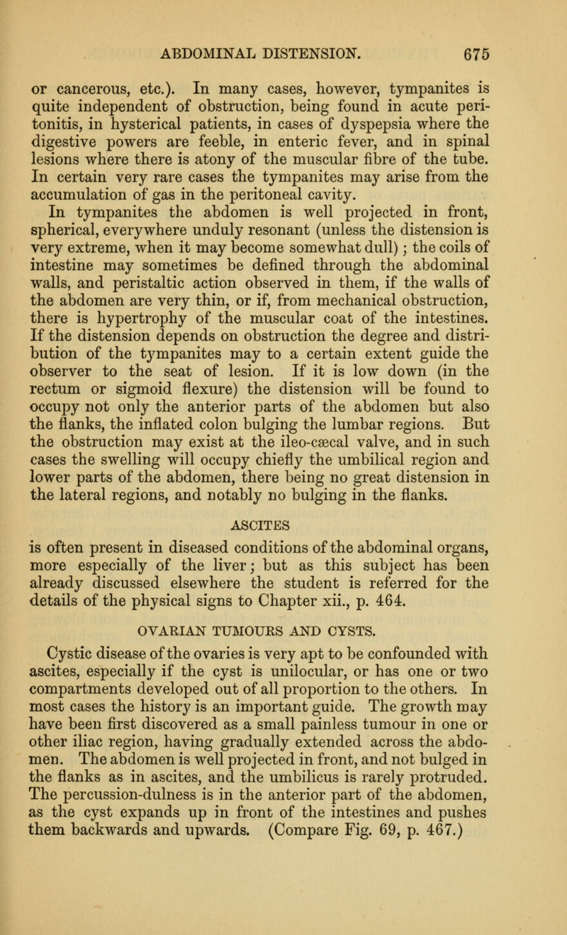 or cancerous, etc.). In many cases, however, tympanites is quite independent of obstruction, being found in acute peri- tonitis, in hysterical patients, in cases of dyspepsia where the digestive powers are feeble, in enteric fever, and in spinal lesions where there is atony of the muscular fibre of the tube. In certain very rare cases the tympanites may arise from the accumulation of gas in the peritoneal cavity. In tympanites the abdomen is well projected in front, spherical, everywhere unduly resonant (unless the distension is very extreme, when it may become somewhat dull); the coils of intestine may sometimes be defined through the abdominal walls, and peristaltic action observed in them, if the walls of the abdomen are very thin, or if, from mechanical obstruction, there is hypertrophy of the muscular coat of the intestines. If the distension depends on obstruction the degree and distri- bution of the tympanites may to a certain extent guide the observer to the seat of lesion. If it is low down (in the rectum or sigmoid flexure) the distension will be found to occupy not only the anterior parts of the abdomen but also the flanks, the inflated colon bulging the lumbar regions. But the obstruction may exist at the ileo-caecal valve, and in such cases the swelling will occupy chiefly the umbilical region and lower parts of the abdomen, there being no great distension in the lateral regions, and notably no bulging in the flanks. ASCITES is often present in diseased conditions of the abdominal organs, more especially of the liver; but as this subject has been already discussed elsewhere the student is referred for the details of the physical signs to Chapter xii., p. 464. OVARIAN TUMOURS AND CYSTS. Cystic disease of the ovaries is very apt to be confounded with ascites, especially if the cyst is unilocular, or has one or two compartments developed out of all proportion to the others. In most cases the history is an important guide. The growth may have been first discovered as a small painless tumour in one or other iliac region, having gradually extended across the abdo- men. The abdomen is well projected in front, and not bulged in the flanks as in ascites, and the umbilicus is rarely protruded. The percussion-dulness is in the anterior part of the abdomen, as the cyst expands up in front of the intestines and pushes them backwards and upwards. (Compare Fig. 69, p. 467.)