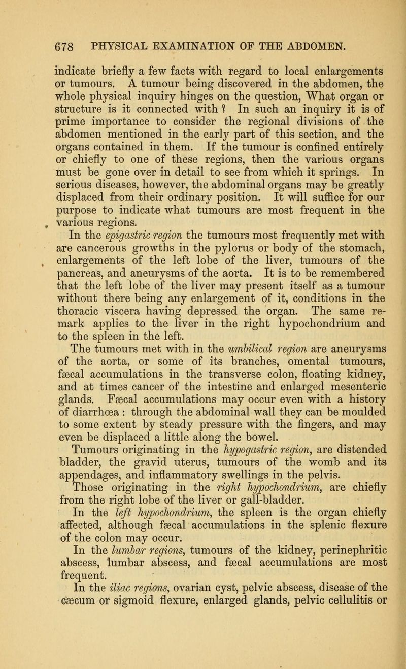 indicate briefly a few facts with regard to local enlargements or tumours. A tumour being discovered in the abdomen, the whole physical inquiry hinges on the question, What organ or structure is it connected with ? In such an inquiry it is of prime importance to consider the regional divisions of the abdomen mentioned in the early part of this section, and the organs contained in them. If the tumour is confined entirely or chiefly to one of these regions, then the various organs must be gone over in detail to see from which it springs. In serious diseases, however, the abdominal organs may be greatly displaced from their ordinary position. It will suffice for our purpose to indicate what tumours are most frequent in the various regions. In the epigastric region the tumours most frequently met with are cancerous growths in the pylorus or body of the stomach, enlargements of the left lobe of the liver, tumours of the pancreas, and aneurysms of the aorta. It is to be remembered that the left lobe of the liver may present itself as a tumour without there being any enlargement of it, conditions in the thoracic viscera having depressed the organ. The same re- mark applies to the liver in the right hypochondrium and to the spleen in the left. The tumours met with in the umbilical region are aneurysms of the aorta, or some of its branches, omental tumours, faecal accumulations in the transverse colon, floating kidney, and at times cancer of the intestine and enlarged mesenteric glands. Faecal accumulations may occur even with a history of diarrhoea : through the abdominal wall they can be moulded to some extent by steady pressure with the fingers, and may even be displaced a little along the bowel. Tumours originating in the hypogastric region, are distended bladder, the gravid uterus, tumours of the womb and its appendages, and inflammatory swellings in the pelvis. Those originating in the right hypochondrium, are chiefly from the right lobe of the liver or gall-bladder. In the left hypochondrium, the spleen is the organ chiefly aff'ected, although faecal accumulations in the splenic flexure of the colon may occur. In the lumbar regions, tumours of the kidney, perinephritic abscess, lumbar abscess, and faecal accumulations are most frequent. In the iliac regions, ovarian cyst, pelvic abscess, disease of the caecum or sigmoid flexure, enlarged glands, pelvic cellulitis or