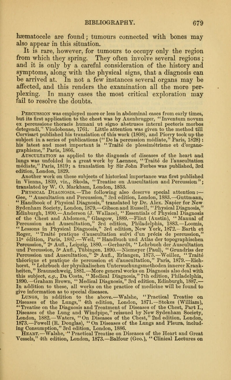 hsematocele are found; tumours connected with bones may also appear in this situation. It is rare, however, for tumours to occupy only the region from which they spring. They often involve several regions ; and it is only by a careful consideration of the history and symptoms, along with the physical signs, that a diagnosis can be arrived at. In not a few instances several organs may be affected, and this renders the examination all the more per- plexing. In many cases the most critical exploration may fail to resolve the doubts. Percussion was employed more or less in abdominal cases from early times, but its first application to the chest was by Auenbrugger, Inventum novum ex percussione thoracis humani ut signo abstrusos interni pectoris morbos detegendi, Viudobonae, 1761. Little attention was given to the method till Corvisart published his translation of this work (1808), and Piorry took up the subject in a series of publications (Dela percussion mediate, Paris, 1828) : his latest and most important is  Traite de plessimetrisme et d'organo- graphisme, Paris, 1866. Auscultation as applied to the diagnosis of diseases of the heart and lungs was unfolded in a great work by Laennec, Traits de I'auscultation mediate, Paris, 1819; a translation by Sir John Forbes was published, 3rd edition, London, 1829. Another work on these subjects of historical importance was first published in Vienna, 1839, viz., Skoda, Treatise on Auscultation and Percussion; translated by W. O. Markham, London, 1853. Physical Diagnosis. —The following also deserve special attention:— Gee, Auscultation and Percussion, 3rd edition, London, 1883.—Guttmann, ** Handbook of Physical Diagnosis, translated by Dr. Alex. Napier for New Sydenham Society, London, 1879.—Gibson and Kussell, Physical Diagnosis, Edinburgh, 1890.—Anderson (J. Wallace),  Essentials of Physical Diagnosis of the Chest and Abdomen, Glasgow, 1889.—Flint (Austin), Manual of Percussion and Auscultation, 3rd edition, Philadelphia, 1883.—Loomis, Lessons in Physical Diagnosis, 3rd edition. New York, 1872.—Earth et Roger, Traite pratique d'auscultation suivi d'un precis de percussion, 11® edition, Paris, 1887.—Weil,  Handbuch und Atlas der topographischen Percussion, 2® Aufl., Leipzig, 1880.—Gerhardt,  Lehrbuch der Auscultation und Percussion, 5^ Aufl., Tiibingen, 1890.—Niemeyer (Paul),  Grundriss der Percussion und Auscultation, 2® Aufl., Erlangen, 1873.—Woillez, Traite theorique et pratique de percussion et d'auscultation, Paris, 1879.—Eich- horst,  Lehrbuch der physikalischen Untersuchungsmethoden innerer Krank- heiten, Braunschweig, 1881.—More general works on Diagnosis also deal with this subject, e.g.y Da Costa, Medical Diagnosis, 7th edition, Philadelphia, 1890.—Grahani Brown, Medical Diagnosis, 3rd edition, Edinburgh, 1887.-— In addition to these, all works on the practice of medicine will be found to give information as to special diseases. Lungs, in addition to the above.—Walshe, Practical Treatise on Diseases of the Lungs, 4th edition, London, 1871.—Stokes (William), **Treatise on the Diagnosis and Treatment of Diseases of the Chest, Part I., Diseases of the Lung and Windpipe, reissued by New Sydenham Society, London, 1882.—Waters, On Diseases of the Chest, 2nd edition, London, 1873.—Powell (R. Douglas), On Diseases of the Lungs and Pleura, includ- ing Consumption, 3rd edition, London, 1886. Heakt.—Walshe,  Practical Treatise on Diseases of the Heart and Great Vessels, 4th edition, London, 1873.—Balfour (Geo.), Clinical Lectures on