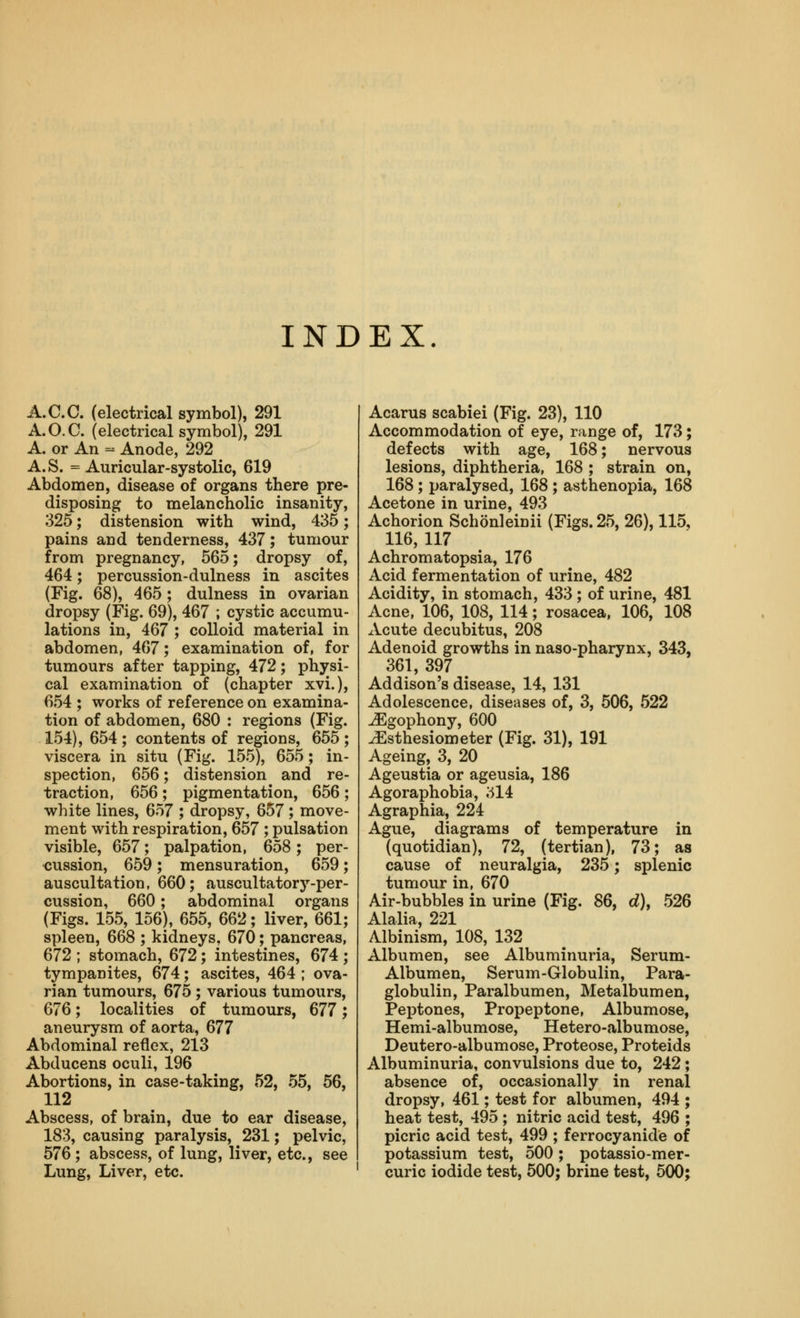 INDEX A.CO. (electrical symbol), 291 A.O.C. (electrical symbol), 291 A. or An - Anode, 292 A.S. = Auricular-systolic, 619 Abdomen, disease of organs there pre- disposing to melancholic insanity, 325; distension with wind, 435; pains and tenderness, 437; tumour from pregnancy, 565; dropsy of, 464; percussion-dulness in ascites (Fig. 68), 465 ; dulness in ovarian dropsy (Fig. 69), 467 ; cystic accumu- lations in, 467 ; colloid material in abdomen, 467; examination of, for tumours after tapping, 472; physi- cal examination of (chapter xvi.), 654 ; works of reference on examina- tion of abdomen, 680 : regions (Fig. 154), 654 ; contents of regions, 655 ; viscera in situ (Fig. 155), 655; in- spection, 656; distension and re- traction, 656 ; pigmentation, 656 ; white lines, 657 ; dropsy, 657; move- ment with respiration, 657 ; pulsation visible, 657; palpation, 658; per- <}ussion, 659; mensuration, 659; auscultation, 660; auscultatory-per- cussion, 660; abdominal organs (Figs. 155, 156), 655, 662; liver, 661; spleen, 668 ; kidneys, 670; pancreas, 672 ; stomach, 672; intestines, 674 ; tympanites, 674; ascites, 464 ; ova- rian tumours, 675 ; various tumours, 676; localities of tumours, 677; aneurysm of aorta, 677 Abdominal reflex, 213 Abducens oculi, 196 Abortions, in case-taking, 52, 55, 56, 112 Abscess, of brain, due to ear disease, 183, causing paralysis, 231; pelvic, 576 ; abscess, of lung, liver, etc., see Lung, Liver, etc. Acarus scabiei (Fig. 23), 110 Accommodation of eye, range of, 173; defects with age, 168; nervous lesions, diphtheria, 168 ; strain on, 168; paralysed, 168 ; asthenopia, 168 Acetone in urine, 493 Achorion Schonleinii (Figs. 25, 26), 115, 116, 117 Achromatopsia, 176 Acid fermentation of urine, 482 Acidity, in stomach, 433 ; of urine, 481 Acne, 106, 108, 114; rosacea, 106, 108 xVcute decubitus, 208 Adenoid growths in naso-pharynx, 343, 361, 397 ^ Addison's disease, 14, 131 Adolescence, diseases of, 3, 506, 522 JEgophony, 600 ^sthesiometer (Fig. 31), 191 Ageing, 3, 20 Ageustia or ageusia, 186 Agoraphobia, 314 Agraphia, 224 Ague, diagrams of temperature in (quotidian), 72, (tertian), 73; as cause of neuralgia, 235; splenic tumour in, 670 Air-bubbles in urine (Fig. 86, c^), 526 Alalia, 221 Albinism, 108, 132 Albumen, see Albuminuria, Serum- Albumen, Serum-Globulin, Para- globulin, Paralbumen, Metalbumen, Peptones, Propeptone, Albumose, Hemi-albumose, Hetero-albumose, Deutero-albumose, Proteose, Proteids Albuminuria, convulsions due to, 242; absence of, occasionally in renal dropsy, 461; test for albumen, 494 ; heat test, 495 ; nitric acid test, 496 ; picric acid test, 499 ; ferrocyanide of potassium test, 500 ; potassio-mer- curic iodide test, 500; brine test, 500;