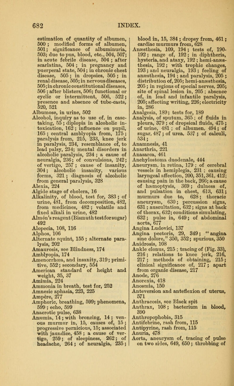 estimation of quantity of albumen, 500 ; modified forms of albumen, 501; significance of albuminuria, 503; due to pus, blood, etc., 504, 507; in acute febrile disease, 504 ; after scarlatina, 504; in pregnancy and puerperal state, 504; in chronic chest disease, 505; in dropsies, 505; in renal disease, 505; in nervous diseases, 505; in chronic constitutional diseases, 506 ; after blisters, 506; functional or cyclic or intermittent, 506, 522; presence and absence of tube-casts, 520, 521 Albumose, in urine, 502 Alcohol, inquiry as to use of, in case- taking, 55; diplopia in alcoholic in- toxication, 162 ; influence on pupil, 165 ; central amblyopia from, 175 ; paralysis from, 215, 233, knee jerk in paralysis, 234, resemblance of, to lead palsy, 234; mental disorders in alcoholic paralysis, 234 ; a cause of neuralgia, 236; of convulsions, 242; of vertigo, 257 ; cause of insanity, 304; alcoholic insanity, various forms, 321; diagnosis of alcoholic from general paralysis, 328 Alexia, 224 Algide stage of cholera, 16 Alkalinity, of blood, test for, 383 ; of urine, 481, from decomposition, 482, from medicines, 482 ; volatile and fixed alkali in urine, 482 Almen's reagent (Bismuth test for sugar) 492 Alopecia, 108, 116 Alphos, 106 Alternate squint, 155; alternate para- lysis, 202 Amaurosis, see Blindness, 174 Amblyopia, 174 Amenorrhoea, and insanity, 319; i)rimi- tive, 552; secondary, 554 American standard of height and weight, 35, 37 Amimia, 224 Ammonia in breath, test for, 252 Amnesic aphasia, 223, 225 Ampere, 277 Amphoric, breathing, 599; phenomena, 599 ; echo, 599 Anacrotic pulse, 638 Anaemia, 14 ; with bronzing, 14 ; ven- ous murmur in, 15, causes of, 15 ; progressive pernicious, 15; associated with jaundice, 458 ; a cause of ver- tigo, 259; of sleepiness, 262; of headache, 264; of neuralgia, 235; blood in, 15, 384 ; dropsy from, 461; cardiac murmurs from, 628 Anaesthesia, 109, 194; tests of, 190- 192; range of, 192; in diphtheria, hysteria, and ataxy, 192 ; hemi-anaes- thesia, 192; with trophic changes, 193; and neuralgia, 193 ; feeling of anaesthesia, 194 ; and paralysis, 205 ; distribution of, 205; hemi-anaesthesia, 205; in regions of special nerves, 205; site of spinal lesion in, 205 ; absence of, in lead and infantile paralysis, 205; affecting writing, 226; electricity in, 286 Analgesia, 189; tests for, 189 Analysis, of sputum, 365 ; of fluids in pleura, 379 ; of dropsical fluids, 475 ; of urine, 481 ; of albumen, 494; of sugar, 487; of urea, 537 ; of calculi,. 534; Anamnesis, 41 Anarthria, 221 Anasarca, 461 Anchylostoma duodenale, 444 Aneurysm, in retina, 179 ; of cerebral vessels in hemiplegia, 231 ; causing laryngeal affection, 200, 351,361, 412; causing pain in the back, 266; a cause of haemoptysis, 369; dulness of, and pulsation in chest, 613, 631; murmurs due to, 628; thoracic aneurysm, 630; percussion signs, 631; auscultation, 632; signs at back of thorax, 632; conditions simulating, 632; pulse in, 649; of abdominal aorta, 677 Angina Ludovici, 137 Angina pectoris, 29, 349; ** angina sine dolore, 350, 352; spurious, 350 Anidrosis, 108 Ankle clonus, 215 ; tracing of (Fig. 33), 216; relations to knee jerk, 216, 217; methods of obtaining, 215; clinical significance of, 217; apart from organic disease, 217 Anode, 276 Anorexia, 418 Anosmia, 150 Anteversion and anteflexion of uterus, 571 Anthracosis, see Black spit Anthrax, 108; bacterium in bloody 390 Anthropophobia, 315 Antifebrine, rash from, 115 Antipyrine, rash from, 115 Anuria, 478 Aorta, aneurysm of, tracing of pulse on two sides, 649, 650; throbbing of