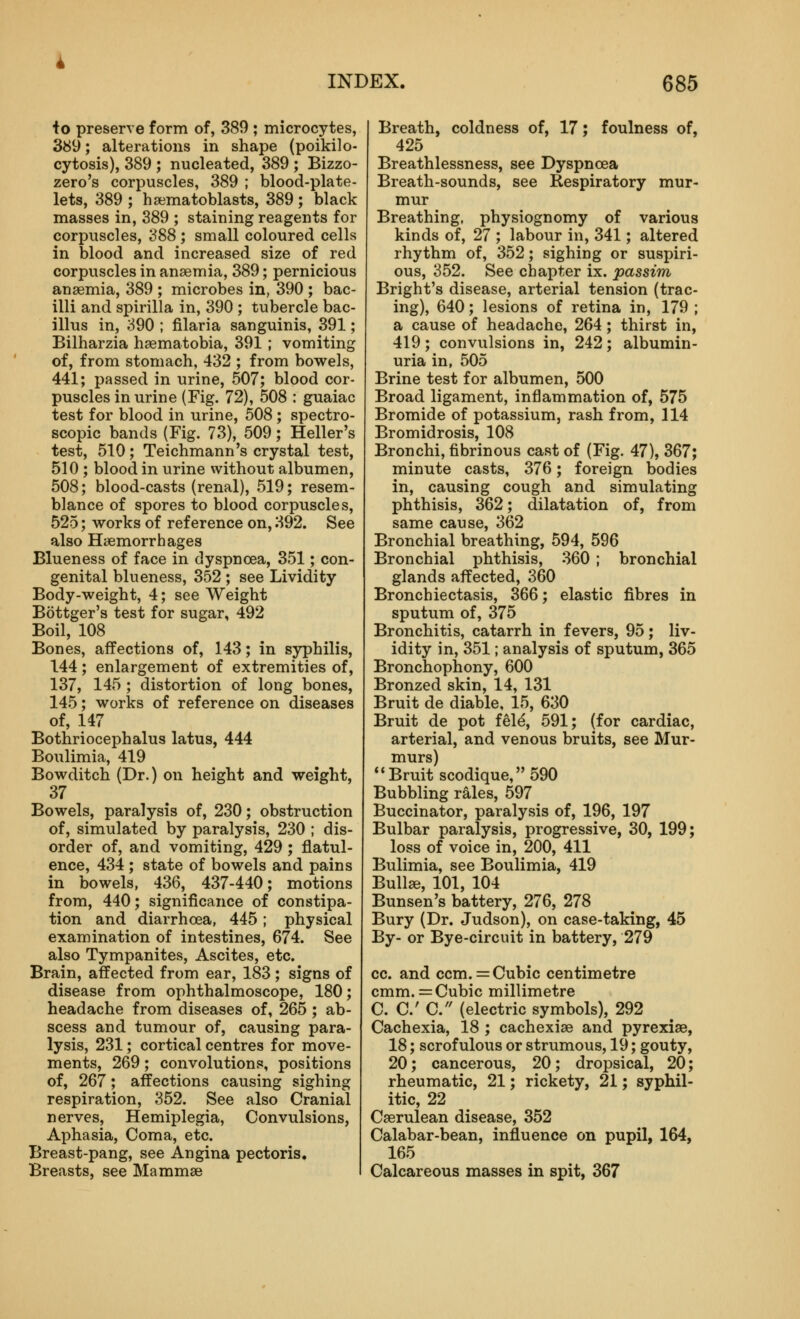 •to preserve form of, 389 ; microcytes, 389; alterations in shape (poikilo- cytosis), 389 ; nucleated, 389 ; Bizzo- zero's corpuscles, 389 ; blood-plate- lets, 389 ; haematoblasts, 389 ; black masses in, 389 ; staining reagents for corpuscles, 388 ; small coloured cells in blood and increased size of red corpuscles in anaemia, 389; pernicious auaemia, 389 ; microbes in, 390 ; bac- illi and spirilla in, 390 ; tubercle bac- illus in, 390 ; filaria sanguinis, 391; Bilharzia hsematobia, 391; vomiting of, from stomach, 432 ; from bowels, 441; passed in urine, 507; blood cor- puscles in urine (Fig. 72), 508 : guaiac test for blood in urine, 508; spectro- scopic bands (Fig. 73), 509; Heller's test, 510; Teichmann's crystal test, 510 ; blood in urine without albumen, 508; blood-casts (renal), 519; resem- blance of spores to blood corpuscles, 525; works of reference on, 392. See also Haemorrhages Blueness of face in dyspnoea, 351; con- genital blueness, 352 ; see Lividity Body-weight, 4; see Weight Bottger's test for sugar, 492 Boil, 108 Bones, affections of, 143; in syphilis, 144; enlargement of extremities of, 137, 145 ; distortion of long bones, 145; works of reference on diseases of, 147 Bothriocephalus latus, 444 Boulimia, 419 Bowditch (Dr.) on height and weight, 37 Bowels, paralysis of, 230; obstruction of, simulated by paralysis, 230 ; dis- order of, and vomiting, 429; flatul- ence, 434 ; state of bowels and pains in bowels, 436, 437-440; motions from, 440; significance of constipa- tion and diarrhoea, 445; physical examination of intestines, 674. See also Tympanites, Ascites, etc. Brain, affected from ear, 183; signs of disease from ophthalmoscope, 180; headache from diseases of, 265; ab- scess and tumour of, causing para- lysis, 231; cortical centres for move- ments, 269; convolutions, positions of, 267; affections causing sighing respiration, 352. See also Cranial nerves. Hemiplegia, Convulsions, Aphasia, Coma, etc. Breast-pang, see Angina pectoris. Breasts, see Mammae Breath, coldness of, 17; foulness of, 425 Breathlessness, see Dyspnoea Breath-sounds, see Respiratory mur- mur Breathing, physiognomy of various kinds of, 27 ; labour in, 341; altered rhythm of, 352; sighing or suspiri- ous, 352. See chapter ix. passim Bright's disease, arterial tension (trac- ing), 640; lesions of retina in, 179 ; a cause of headache, 264; thirst in, 419; convulsions in, 242; albumin- uria in, 505 Brine test for albumen, 500 Broad ligament, inflammation of, 575 Bromide of potassium, rash from, 114 Bromidrosis, 108 Bronchi, fibrinous cast of (Fig. 47), 367; minute casts, 376; foreign bodies in, causing cough and simulating phthisis, 362; dilatation of, from same cause, 362 Bronchial breathing, 594, 596 Bronchial phthisis, 360 ; bronchial glands affected, 360 Bronchiectasis, 366; elastic fibres in sputum of, 375 Bronchitis, catarrh in fevers, 95; liv- idity in, 351; analysis of sputum, 365 Bronchophony, 600 Bronzed skin, 14, 131 Bruit de diable, 15, 630 Bruit de pot fel^, 591; (for cardiac, arterial, and venous bruits, see Mur- murs) Bruit scodique, 590 Bubbling rales, 597 Buccinator, paralysis of, 196, 197 Bulbar paralysis, progressive, 30, 199; loss of voice in, 200, 411 Bulimia, see Boulimia, 419 Bullae, 101, 104 Bunsen's battery, 276, 278 Bury (Dr. Judson), on case-taking, 45 By- or Bye-circuit in battery, 279 cc. and ccm. = Cubic centimetre cmm.= Cubic millimetre C. C C. (electric symbols), 292 Cachexia, 18 ; cachexiae and pyrexiae, 18; scrofulous or strumous, 19; gouty, 20; cancerous, 20; dropsical, 20; rheumatic, 21; rickety, 21; syphil- itic, 22 Caerulean disease, 352 Calabar-bean, influence on pupil, 164, 165 Calcareous masses in spit, 367