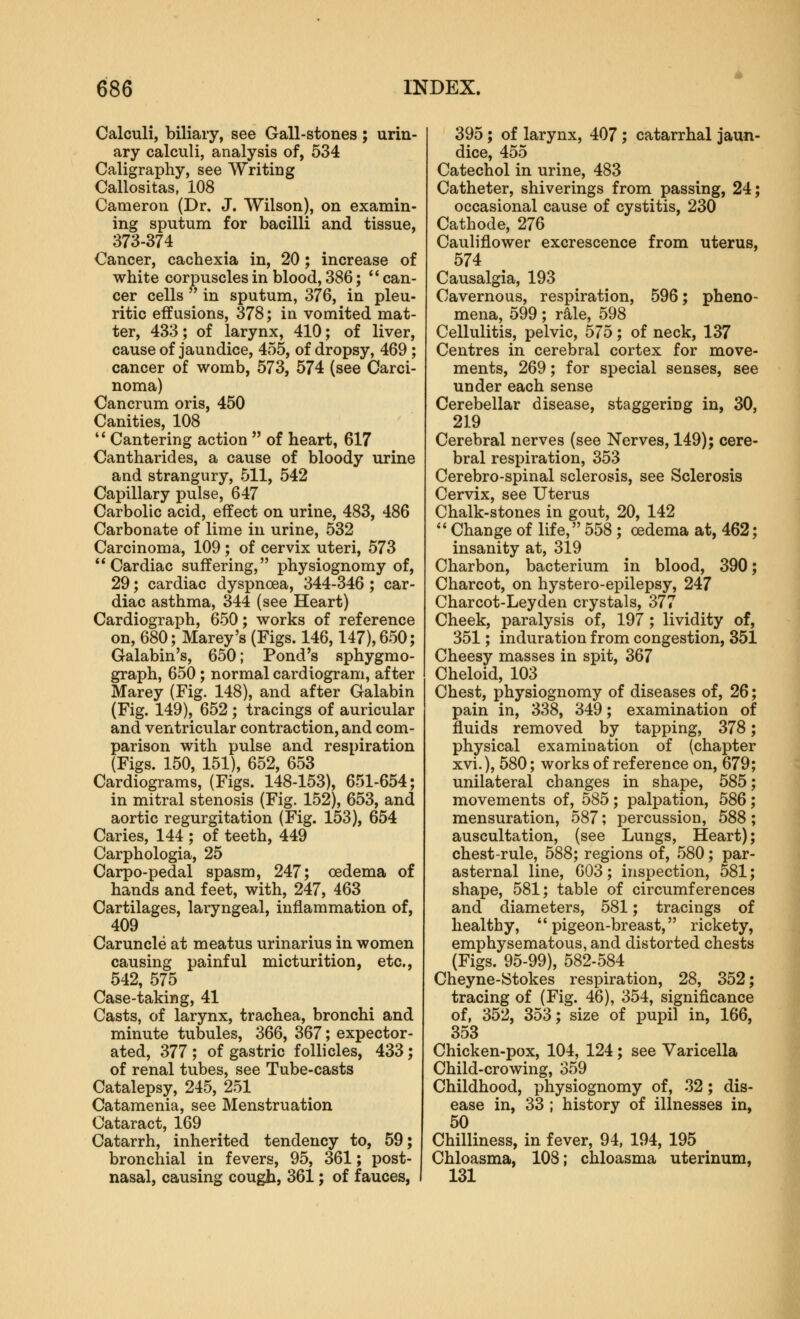 Calculi, biliary, see Gall-stones; urin- ary calculi, analysis of, 534 Caligraphy, see Writing Callositas, 108 Cameron (Dr. J. Wilson), on examin- ing sputum for bacilli and tissue, 373-374 Cancer, cachexia in, 20; increase of white corpuscles in blood, 386;  can- cer cells  in sputum, 376, in pleu- ritic effusions, 378; in vomited mat- ter, 433; of larynx, 410; of liver, cause of jaundice, 455, of dropsy, 469; cancer of womb, 573, 574 (see Carci- noma) Cancrum oris, 450 Canities, 108 '* Cantering action  of heart, 617 Cantharides, a cause of bloody urine and strangury, 511, 542 Capillary pulse, 647 Carbolic acid, effect on urine, 483, 486 Carbonate of lime in urine, 532 Carcinoma, 109 ; of cervix uteri, 573 Cardiac suffering, physiognomy of, 29; cardiac dyspnoea, 344-346 ; car- diac asthma, 344 (see Heart) Cardiograph, 650; works of reference on, 680; Marey's (Figs. 146,147), 650; Galabin's, 650; Pond's sphygmo- graph, 650; normal cardiogram, after Marey (Fig. 148), and after Galabin (Fig. 149), 652 ; tracings of auricular and ventricular contraction, and com- parison with pulse and respiration (Figs. 150, 151), 652, 653 Cardiograms, (Figs. 148-153), 651-654; in mitral stenosis (Fig. 152), 653, and aortic regurgitation (Fig. 153), 654 Caries, 144 ; of teeth, 449 Carphologia, 25 Carpo-pedal spasm, 247; oedema of hands and feet, with, 247, 463 Cartilages, laryngeal, inflammation of, 409 Caruncle at meatus urinarius in women causing painful micturition, etc., 542, 575 Case-taking, 41 Casts, of larynx, trachea, bronchi and minute tubules, 366, 367; expector- ated, 377 ; of gastric follicles, 433; of renal tubes, see Tube-casts Catalepsy, 245, 251 Catamenia, see Menstruation Cataract, 169 Catarrh, inherited tendency to, 59; bronchial in fevers, 95, 361; post- nasal, causing cough, 361; of fauces, 395; of larynx, 407; catarrhal jaun- dice, 455 Catechol in urine, 483 Catheter, shiverings from passing, 24; occasional cause of cystitis, 230 Cathode, 276 Cauliflower excrescence from uterus, 574 Causalgia, 193 Cavernous, respiration, 596; pheno- mena, 599; rale, 598 Cellulitis, pelvic, 575; of neck, 137 Centres in cerebral cortex for move- ments, 269; for special senses, see under each sense Cerebellar disease, staggering in, 30, 219 Cerebral nerves (see Nerves, 149); cere- bral respiration, 353 Cerebro-spinal sclerosis, see Sclerosis Cervix, see Uterus Chalk-stones in gout, 20, 142  Change of life, 558; oedema at, 462; insanity at, 319 Charbon, bacterium in blood, 390; Charcot, on hystero-epilepsy, 247 Charcot-Leyden crystals, 377 Cheek, paralysis of, 197 ; lividity of, 351; induration from congestion, 351 Cheesy masses in spit, 367 Cheloid, 103 Chest, physiognomy of diseases of, 26; pain in, 338, 349; examination of fluids removed by tapping, 378; physical examination of (chapter xvi.), 580; works of reference on, 679; unilateral changes in shape, 585; movements of, 585 ; palpation, 586 ; mensuration, 587; percussion, 588; auscultation, (see Lungs, Heart); chest-rule, 588; regions of, 580; par- asternal line, 603; inspection, 581; shape, 581; table of circumferences and diameters, 581; tracings of healthy, pigeon-breast, rickety, emphysematous, and distorted chests (Figs. 95-99), 582-584 Cheyne-JStokes respiration, 28, 352; tracing of (Fig. 46), 354, significance of, 352, 353; size of pupil in, 166, 353 Chicken-pox, 104, 124; see Varicella Child-crowing, 359 Childhood, physiognomy of, 32; dis- ease in, 33 ; history of illnesses in, 50 Chilliness, in fever, 94, 194, 195 Chloasma, 108; chloasma uterinum, 131 I