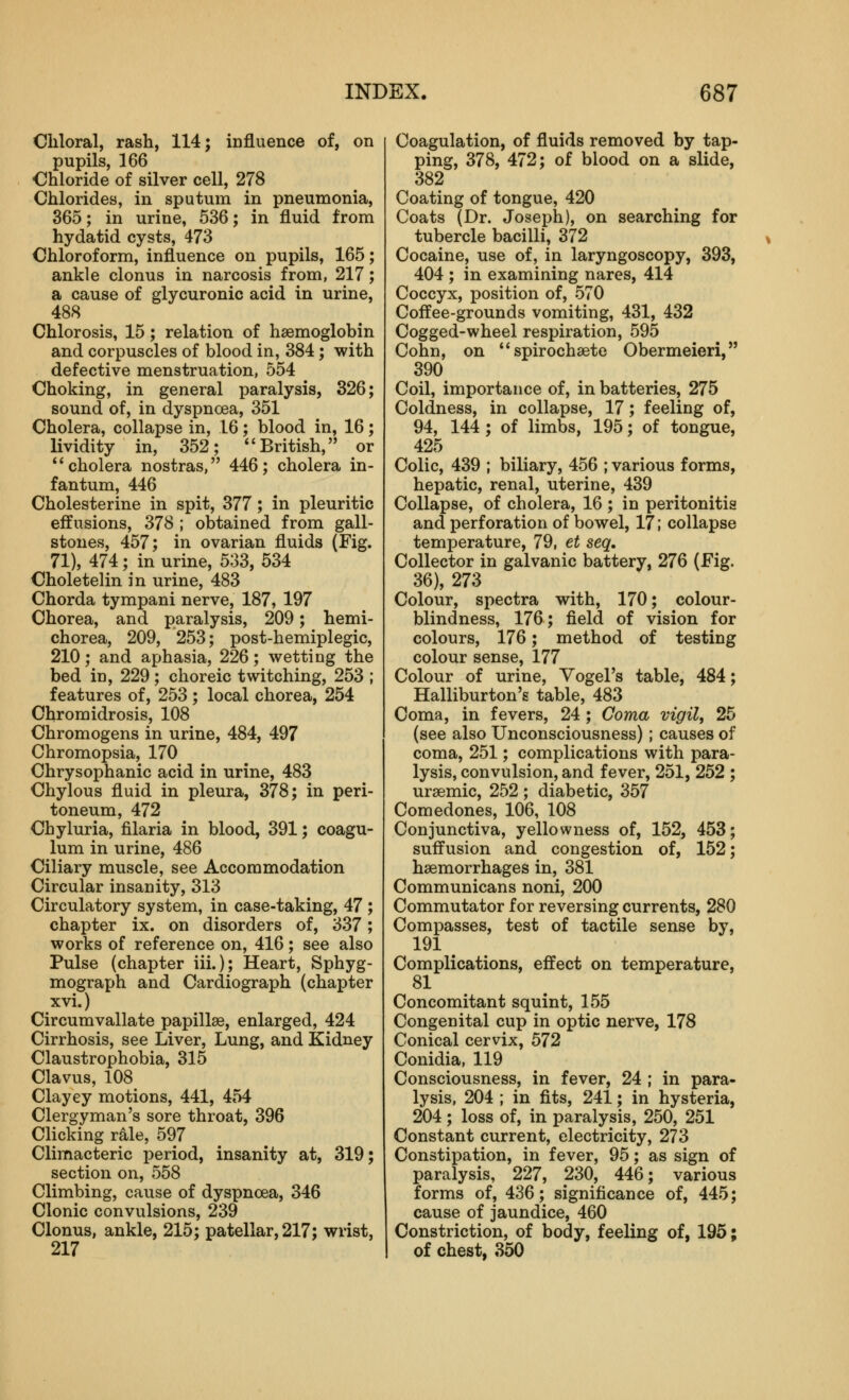 Chloral, rash, 114; influence of, on pupils, 166 Chloride of silver cell, 278 Chlorides, in sputum in pneumonia, 365; in urine, 536; in fluid from hydatid cysts, 473 Chloroform, influence on pupils, 165; ankle clonus in narcosis from, 217; a cause of glycuronic acid in urine, 488 Chlorosis, 15; relation of haemoglobin and corpuscles of blood in, 384; with defective menstruation, 554 Choking, in general paralysis, 326; sound of, in dyspnoea, 351 Cholera, collapse in, 16; blood in, 16; lividity in, 352; British, or *'cholera nostras, 446; cholera in- fantum, 446 Cholesterine in spit, 377; in pleuritic effusions, 378 ; obtained from gall- stones, 457; in ovarian fluids (Fig. 71), 474; in urine, 533, 534 Choletelin in urine, 483 Chorda tympani nerve, 187, 197 Chorea, and paralysis, 209; hemi- chorea, 209, 253; post-hemiplegic, 210; and aphasia, 226; wetting the bed in, 229; choreic twitching, 253 ; features of, 253 ; local chorea, 254 Chromidrosis, 108 Chromogens in urine, 484, 497 Chromopsia, 170 Chrysophanic acid in urine, 483 Chylous fluid in pleura, 378; in peri- toneum, 472 Chyluria, filaria in blood, 391; coagu- lum in urine, 486 Ciliary muscle, see Accommodation Circular insanity, 313 Circulatory system, in case-taking, 47 ; chapter ix. on disorders of, 337; works of reference on, 416; see also Pulse (chapter iii.); Heart, Sphyg- mograph and Cardiograph (chapter xvi.) Circumvallate papillae, enlarged, 424 Cirrhosis, see Liver, Lung, and Kidney Claustrophobia, 315 Clavus, 108 Clayey motions, 441, 454 Clergyman's sore throat, 396 Clicking rale, 597 Climacteric period, insanity at, 319; section on, 558 Climbing, cause of dyspnoea, 346 Clonic convulsions, 239 Clonus, ankle, 215; patellar, 217; wrist, 217 Coagulation, of fluids removed by tap- ping, 378, 472; of blood on a slide, 382 Coating of tongue, 420 Coats (Dr. Joseph), on searching for tubercle bacilli, 372 Cocaine, use of, in laryngoscopy, 393, 404 ; in examining nares, 414 Coccyx, position of, 570 Coffee-grounds vomiting, 431, 432 Cogged-wheel respiration, 595 Cohn, on **spiroch3ete Obermeieri, 390 Coil, importance of, in batteries, 275 Coldness, in collapse, 17; feeling of, 94, 144 ; of limbs, 195; of tongue, 425 Colic, 439 ; biliary, 456 ; various forms, hepatic, renal, uterine, 439 Collapse, of cholera, 16 ; in peritonitis and perforation of bowel, 17; collapse temperature, 79, et seq. Collector in galvanic battery, 276 (Fig. 36), 273 Colour, spectra with, 170; colour- blindness, 176; field of vision for colours, 176; method of testing colour sense, 177 Colour of urine, Vogel's table, 484; Halliburton's table, 483 Coma, in fevers, 24 ; Coma vigil, 25 (see also Unconsciousness); causes of coma, 251; complications with para- lysis, convulsion, and fever, 251, 252 ; uraemic, 252 ; diabetic, 357 Comedones, 106, 108 Conjunctiva, yellowness of, 152, 453; suffusion and congestion of, 152; haemorrhages in, 381 Communicans noni, 200 Commutator for reversing currents, 280 Compasses, test of tactile sense by, 191 Complications, effect on temperature, 81 Concomitant squint, 155 Congenital cup in optic nerve, 178 Conical cervix, 572 Conidia, 119 Consciousness, in fever, 24 ; in para- lysis, 204 ; in fits, 241; in hysteria, 204 ; loss of, in paralysis, 250, 251 Constant current, electricity, 273 Constipation, in fever, 95; as sign of paralysis, 227, 230, 446; various forms of, 436; significance of, 445; cause of jaundice, 460 Constriction, of body, feeling of, 195; of chest, 350