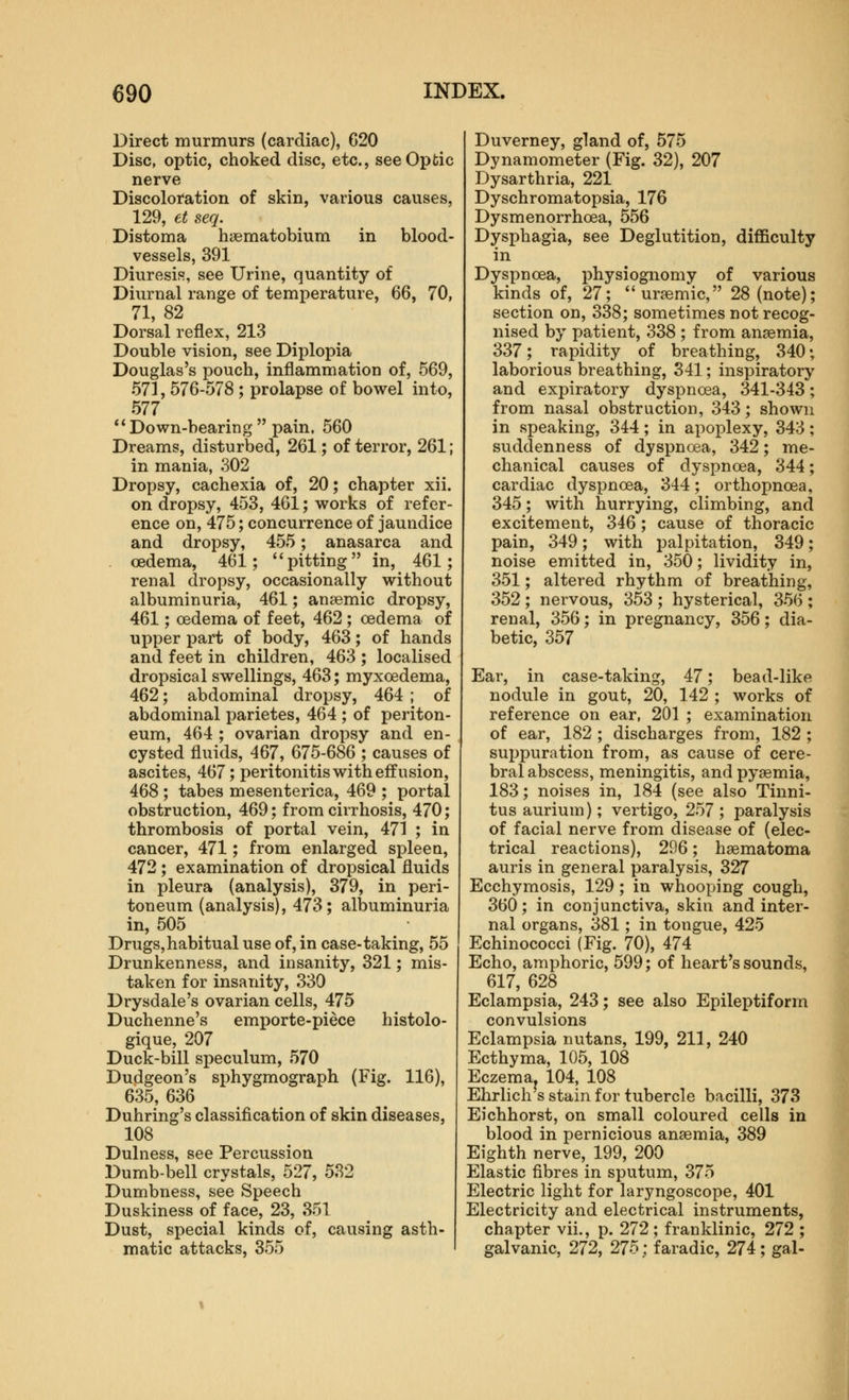 Direct murmurs (cardiac), G20 Disc, optic, choked disc, etc., see Optic nerve Discoloration of skin, various causes, 129, et seq. Distoma haematobium in blood- vessels, 391 Diuresis, see Urine, quantity of Diurnal range of temperature, 66, 70, 71, 82 Dorsal reflex, 213 Double vision, see Diplopia Douglas's pouch, inflammation of, 569, 571, 576-578 ; prolapse of bowel into, 577 Down-bearing pain. 560 Dreams, disturbed, 261; of terror, 261; in mania, 302 Dropsy, cachexia of, 20; chapter xii. on dropsy, 453, 461; works of refer- ence on, 475; concurrence of jaundice and dropsy, 455; anasarca and . oedema, 461; pitting in, 461; renal dropsy, occasionally without albuminuria, 461; anaemic dropsy, 461; oedema of feet, 462 ; oedema of upper part of body, 463; of hands and feet in children, 463 ; localised dropsical swellings, 463; myxoedema, 462; abdominal dropsy, 464 ; of abdominal parietes, 464 ; of periton- eum, 464 ; ovarian dropsy and en- cysted fluids, 467, 675-686 ; causes of ascites, 467; peritonitis with effusion, 468 ; tabes mesenterica, 469 ; portal obstruction, 469; from cirrhosis, 470; thrombosis of portal vein, 471 ; in cancer, 471; from enlarged spleen, 472; examination of dropsical fluids in pleura (analysis), 379, in peri- toneum (analysis), 473; albuminuria in, 505 Drugs, habitual use of, in case-taking, 55 Drunkenness, and insanity, 321; mis- taken for insanity, 330 Drysdale's ovarian cells, 475 Duchenne's emporte-piece histolo- gique, 207 Duck-bill speculum, 570 Dudgeon's sphygmograph (Fig. 116), 635, 636 Duhring's classification of skin diseases, 108 Dulness, see Percussion Dumb-bell crystals, 527, 532 Dumbness, see Speech Duskiness of face, 23, 351 Dust, special kinds of, causing asth- matic attacks, 355 Duverney, gland of, 575 Dynamometer (Fig. 32), 207 Dysarthria, 221 Dyschromatopsia, 176 Dysmenorrhoea, 556 Dysphagia, see Deglutition, difficulty in Dyspnoea, physiognomy of various kinds of, 27; urjemic, 28 (note); section on, 338; sometimes not recog- nised by patient, 338 ; from anaemia, 337; rapidity of breathing, 340; laborious breathing, 341; inspiratory and expiratory dyspnoea, 341-343; from nasal obstruction, 343; shown in speaking, 344; in apoplexy, 343; suddenness of dyspnoea, 342; me- chanical causes of dyspnoea, 344; cardiac dyspnoea, 344; orthopnoea, 345; with hurrying, climbing, and excitement, 346; cause of thoracic pain, 349; with palpitation, 349; noise emitted in, 350; lividity in, 351; altered rhythm of breathing, 352 ; nervous, 353 ; hysterical, 356 ; renal, 356; in pregnancy, 356; dia- betic, 357 Ear, in case-taking, 47; bead-like nodule in gout, 20, 142 ; works of reference on ear, 201 ; examination of ear, 182 ; discharges from, 182 ; suppuration from, as cause of cere- bral abscess, meningitis, and pyaemia, 183; noises in, 184 (see also Tinni- tus aurium); vertigo, 257 ; paralysis of facial nerve from disease of (elec- trical reactions), 296; haematoma auris in general paralysis, 327 Ecchymosis, 129; in whooping cough, 360; in conjunctiva, skin and inter- nal organs, 381; in tongue, 425 Echinococci (Fig. 70), 474 Echo, amphoric, 599; of heart's sounds, 617, 628 Eclampsia, 243; see also Epileptiform convulsions Eclampsia nutans, 199, 211, 240 Ecthyma, 105, 108 Eczema. 104, 108 Ehrlich s stain for tubercle bacilli, 373 Eichhorst, on small coloured cells in blood in pernicious anaemia, 389 Eighth nerve, 199, 200 Elastic fibres in sputum, 375 Electric light for laryngoscope, 401 Electricity and electrical instruments, chapter vii., p. 272 ; franklinic, 272 ; galvanic, 272, 275; faradic, 274; gal-