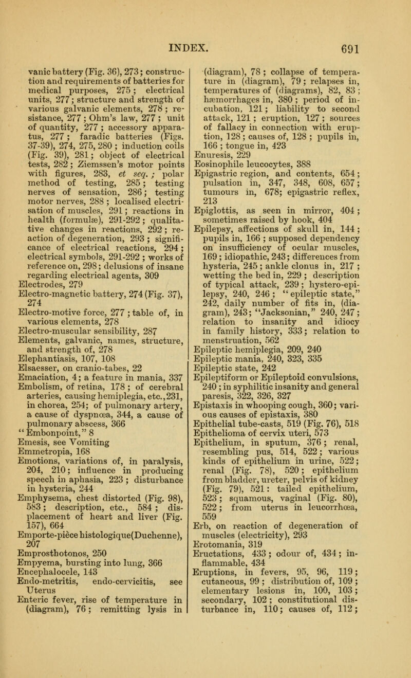 vanic battery (Fig. 36), 273; construc- tion and requirements of batteries for medical purposes, 275; electrical units, 277; structure and strength of various galvanic elements, 278 ; re- sistance, 277; Ohm's law, 277 ; unit of quantity, 277 ; accessory appara- tus, 277; faradic batteries (Figs. 37-39), 274, 275, 280 ; induction coils (Fig. 39), 281; object of electrical tests, 282; Ziemssen's motor points with figures, 283, et seq. ; polar method of testing, 285; testing nerves of sensation, 286; testing motor nerves, 288 ; localised electri- sation of muscles, 291; reactions in health (formulae), 291-292; qualita- tive changes in reactions, 292; re- action of degeneration, 293 ; signifi- cance of electrical reactions, 294; electrical symbols, 291-292 ; works of reference on, 298; delusions of insane regarding electrical agents, 309 Electrodes, 279 Electro-magnetic battery, 274 (Fig. 37), 274 Electro-motive force, 277 ; table of, in various elements, 278 Electro-muscular sensibility, 287 Elements, galvanic, names, structure, and strength of, 278 Elephantiasis, 107, 108 Elsaesser, on cranio-tabes, 22 Emaciation, 4; a feature in mania, 337 Embolism, of retina, 178 ; of cerebral arteries, causing hemiplegia, etc.,231, in chorea, 254; of pulmonary artery, a cause of dyspnoea, 344, a cause of pulmonary abscess, 366 Embonpoint, 8 Emesis, see Vomiting Emmetropia, 168 Emotions, variations of, in paralysis, 204, 210; influence in producing speech in aphasia, 223 ; disturbance in hysteria, 244 Emphysema, chest distorted (Fig. 98), 583; description, etc., 584 ; dis- placement of heart and liver (Fig. 157), 664 Emporte-piecehistologique(Duchenne), 207 Emprosthotonos, 250 Empyema, bursting into lung, 366 Encephalocele, 143 Endo-metritis, endo-cervicitis, see Uterus Enteric fever, rise of temperature in (diagram), 76; remitting lysis in (diagram), 78 ; collapse of tempera- ture in (diagram), 79; relapses in, temperatures of (diagrams), 82, 83 ; haemorrhages in, 380 ; period of in- cubation, 121; liability to second attack, 121; eruption, 127 ; sources of fallacy in connection with ervi-p- tion, 128; causes of, 128 ; pupils in, 166 ; tongue in, 423 Enuresis, 229 Eosinophile leucocytes, 388 Epigastric region, and contents, 654 ; pulsation in, 347, 348, 608, 657; tumours in, 678; epigastric reflex, 213 Epiglottis, as seen in mirror, 404; sometimes raised by hook, 404 Epilepsy, affections of skull in, 144 ; pupils in, 166 ; supposed dependency on insufficiency of ocular muscles, 169; idiopathic, 243; differences from hysteria, 245 ; ankle clonus in, 217 ; wetting the bed in, 229 ; description of typical attack, 239; hystero-epi- lepsy, 240, 246; *'epileptic state, 242, daily number of fits in, (dia- gram), 243; Jacksonian, 240, 247; relation to insanity and idiocy in family history, 333; relation to menstruation, 562 Epileptic hemiplegia, 209, 240 Epileptic mania, 240, 323, 335 Epileptic state, 242 Epileptiform or Epileptoid convulsions, 240 ; in syphilitic insanity and general paresis, 322, 326, 327 Epistaxis in whooping cough, 360; vari- ous causes of epistaxis, 380 Epithelial tube-casts, 519 (Fig. 76), 518 Epithelioma of cervix uteri, 573 Epithelium, in sputum, 376; renal, resembling pus, 514, 522; various kinds of epithelium in urine, 522; renal (Fig. 78), 520; epithelium from bladder, ureter, pelvis of kidney (Fig. 79), 521: tailed epithelium, 523; squamous, vaginal (Fig. 80), 522; from uterus in leucorrhoea, 559 Erb, on reaction of degeneration of muscles (electricity), 293 Erotomania, 319 Eructations, 433; odour of, 434; in- flammable, 434 Eruptions, in fevers, 95, 96, 119 cutaneous, 99 ; distribution of, 109 elementary lesions in, 100, 103 secondary, 102; constitutional dis turbance in, 110; causes of, 112