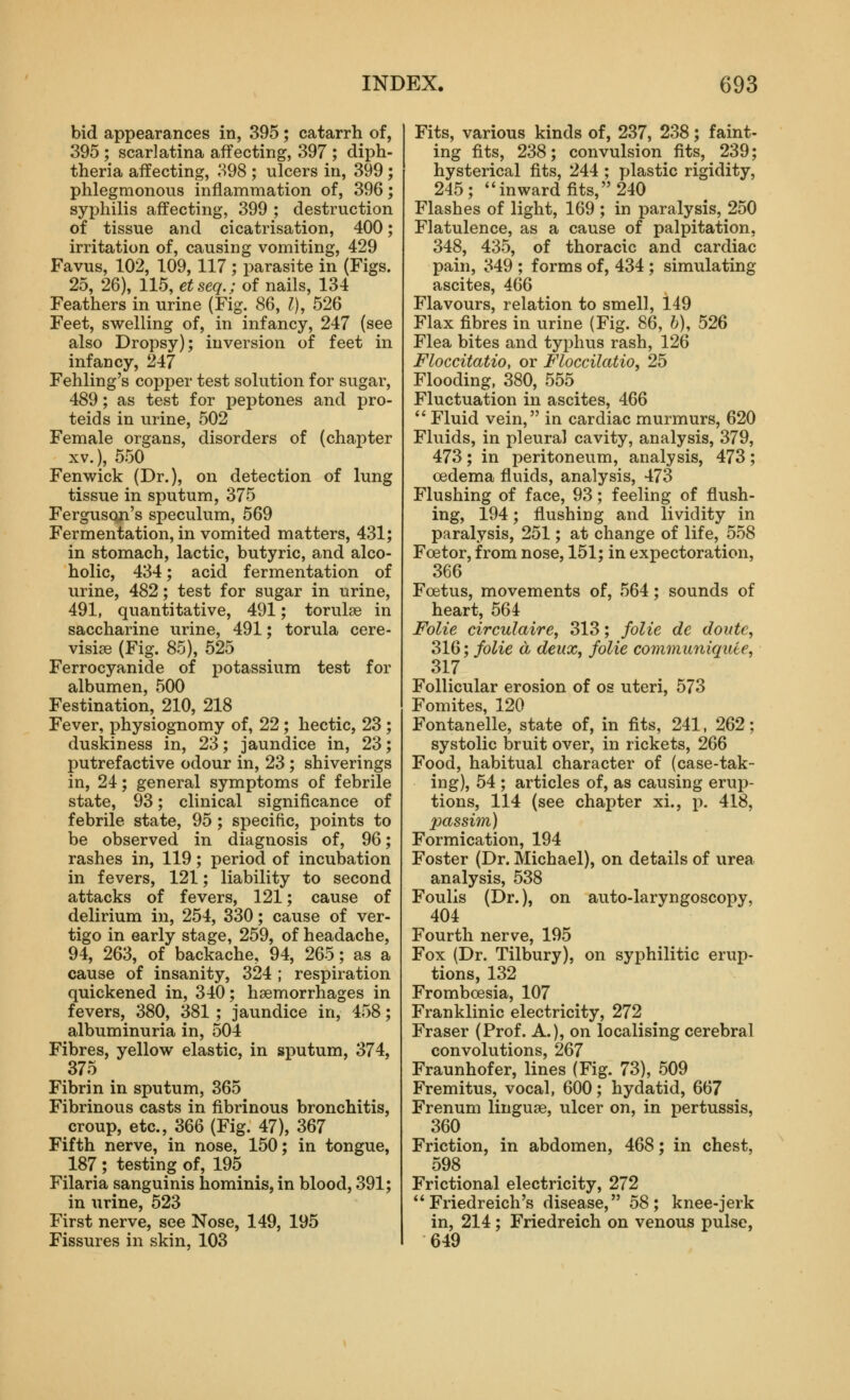 bid appearances in, 395; catarrh of, 395 ; scarlatina affecting, 397 ; diph- theria affecting, 398 ; ulcers in, 399 ; phlegmonous inflammation of, 396; syphilis affecting, 399 ; destruction of tissue and cicatrisation, 400; irritation of, causing vomiting, 429 Favus, 102, 109, 117 ; parasite in (Figs. 25, 26), 115, etseq.; of nails, 134 Feathers in urine (Fig. 86, I), 526 Feet, swelling of, in infancy, 247 (see also Dropsy); inversion of feet in infancy, 247 Fehling's copper test solution for sugar, 489; as test for peptones and pro- teids in urine, 502 Female organs, disorders of (chapter XV.), 550 Fenwick (Dr.), on detection of lung tissue in sputum, 375 FergusQji's speculum, 569 Fermentation, in vomited matters, 431; in stomach, lactic, butyric, and alco- holic, 434; acid fermentation of urine, 482; test for sugar in urine, 491, quantitative, 491; torulae in saccharine urine, 491; torula cere- visiae (Fig. 85), 525 Ferrocyanide of potassium test for albumen, 500 Festination, 210, 218 Fever, physiognomy of, 22; hectic, 23 ; duskiness in, 23; jaundice in, 23; putrefactive odour in, 23 ; shiverings in, 24; general symptoms of febrile state, 93; clinical significance of febrile state, 95; specific, points to be observed in diagnosis of, 96; rashes in, 119; period of incubation in fevers, 121; liability to second attacks of fevers, 121; cause of delirium in, 254, 330; cause of ver- tigo in early stage, 259, of headache, 94, 263, of backache, 94, 265; as a cause of insanity, 324 ; respiration quickened in, 340; haemorrhages in fevers, 380, 381 ; jaundice in, 458; albuminuria in, 504 Fibres, yellow elastic, in ssputum, 374, 375 Fibrin in sputum, 365 Fibrinous casts in fibrinous bronchitis, croup, etc., 366 (Fig. 47), 367 Fifth nerve, in nose, 150; in tongue, 187 ; testing of, 195 Filaria sanguinis hominis, in blood, 391; in urine, 523 First nerve, see Nose, 149, 195 Fissures in skin, 103 Fits, various kinds of, 237, 238; faint- ing fits, 238; convulsion fits, 239; hysterical fits, 244 ; plastic rigidity, 245; inward fits, 240 Flashes of light, 169 ; in paralysis, 250 Flatulence, as a cause of palpitation, 348, 435, of thoracic and cardiac pain, 349 ; forms of, 434 ; simulating ascites, 466 Flavours, relation to smell, 149 Flax fibres in urine (Fig. 86, h), 526 Flea bites and typhus rash, 126 Floccitatio, or Floccilatio, 25 Flooding, 380, 555 Fluctuation in ascites, 466  Fluid vein, in cardiac murmurs, 620 Fluids, in pleural cavity, analysis, 379, 473; in peritoneum, analysis, 473; oedema fluids, analysis, 473 Flushing of face, 93; feeling of flush- ing, 194; flushing and lividity in paralysis, 251; at change of life, 558 Fcetor, from nose, 151; in expectoration, 366 Foetus, movements of, 564; sounds of heart, 564 Folie circulaire, 313; folie de doute, SW; folie a deux, folie cominu7uquie, 317 Follicular erosion of os uteri, 573 Fomites, 120 Fontanelle, state of, in fits, 241, 262; systolic bruit over, in rickets, 266 Food, habitual character of (case-tak- ing), 54 ; articles of, as causing erup- tions, 114 (see chapter xi., j). 418, 2Mssim) Formication, 194 Foster (Dr. Michael), on details of urea analysis, 538 Foulis (Dr.), on auto-laryngoscopy, 404 Fourth nerve, 195 Fox (Dr. Tilbury), on syphilitic erup- tions, 132 Fromboesia, 107 Franklinic electricity, 272 Fraser (Prof. A.), on localising cerebral convolutions, 267 Fraunhofer, lines (Fig. 73), 509 Fremitus, vocal, 600; hydatid, 667 Frenum linguae, ulcer on, in pertussis, 360 Friction, in abdomen, 468; in chest, 598 Frictional electricity, 272 Friedreich's disease, 58; knee-jerk in, 214; Friedreich on venous pulse, 649