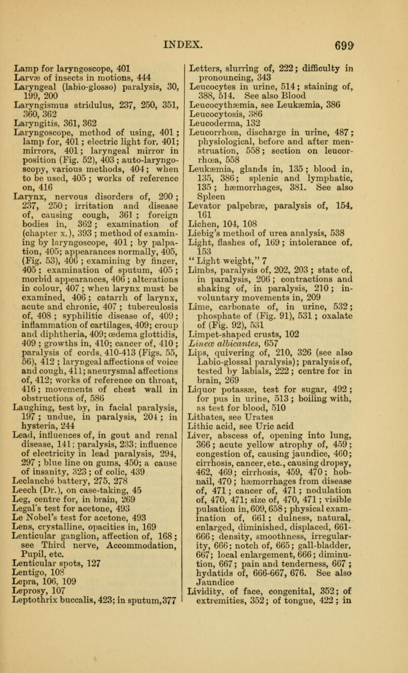 Lamp for laryngoscope, 401 Larvae of insects in motions, 444 Laryngeal (labio-glosso) paralysis, 30, 199, 200 Laryngismus stridulus, 237, 250, 351, 360, 362 Laryngitis, 361, 362 Laryngoscope, method of using, 401; lamp for, 401; electric light for, 401; mirrors, 401; laryngeal mirror in position (Fig. 52), 403 ; auto-laryngo- scopy, various methods, 404; when to be used, 405 ; works of reference on, 416 Larynx, nervous disorders of, 200; 237, 250; irritation and disease of, causing cough, 361 ; foreign bodies in, 362; examination of (chapter x.), 393 ; method of examin- ing by laryngoscope, 401; by palpa- tion, 405; appearances normally, 405, (Fig. 53), 406 ; examining by finger, 405; examination of sputum, 405; morbid appearances, 406 ; alterations in colour, 407 ; when larynx must be examined, 406; catarrh of larynx, acute and chronic, 407 ; tuberculosis of, 408 ; syphilitic disease of, 409; inflammation of cartilages, 409; croup and diphtheria, 409; oedema glottidis, 409 ; growths in, 410; cancer of, 410; paralysis of cords, 410-413 (Figs. 55, 56), 412 ; laryngeal affections of voice and cough, 411; aneurysmal affections of, 412; works of reference on throat, 416; movements of chest wall in obstructions of, 586 Laughing, test by, in facial paralysis, 197; undue, in paralysis, 201; in hysteria, 244 Lead, influences of, in gout and renal disease, 141; paralysis, 233; influence of electricity in lead paralysis, 294, 297 ; blue line on gums, 450; a cause of insanity, 323 ; of colic, 439 Leclanche battery, 275, 278 Leech (Dr.), on case-taking, 45 Leg, centre for, in brain, 269 Legal's test for acetone, 493 Le Nobel's test for acetone, 493 Lens, crystalline, opacities in, 169 Lenticular ganglion, affection of, 168; see Third nerve, Accommodation, Pupil, etc. Lenticular spots, 127 Lentigo, 108 Lepra, 106, 109 Leprosy, 107 Leptothrix buccalis, 423; in sputum,377 Letters, slurring of, 222; difficulty in pronouncing, 343 Leucocytes in urine, 514; staining of, 388, 514. See also Blood Leucocythsemia, see Leukaemia, 386 Leucocytosis, 386 Leucoderma, 132 Leucorrhoea, discharge in urine, 487; jjhysiological, before and after men- struation, 558; section on leucor- rhoea, 558 Leukaemia, glands in, 135 ; blood in, 135, 386; splenic and lymphatic, 135; haemorrhages, 381. See also Spleen Levator palpebrae, paralysis of, 154» 161 Lichen, 104, 108 Liebig's method of urea analysis, 538 Light, flashes of, 169; intolerance of, 153 Light weight, 7 Limbs, paralysis of, 202, 203 ; state of, in paralysis, 206; contractions and shaking of, in paralysis, 210; in- voluntary movements in, 209 Lime, carbonate of, in urine, 532; phosphate of (Fig. 91), 531; oxalate of (Fig. 92), 531 Limpet-shaped crusts, 102 Linece albicantes, 657 Lips, quivering of, 210, 326 (see also Labio-glossal paralysis); paralysis of, tested by labials, 222; centre for in brain, 269 Liquor potassae, test for sugar, 492 ; for pus in urine, 513; boiling with, as test for blood, 510 Lithates, see Urates Lithic acid, see Uric acid Liver, abscess of, o^Dening into lung, 366; acute yellow atrophy of, 459; congestion of, causing jaundice, 460; cirrhosis, cancer, etc., causing dropsy, 462, 469; cirrhosis, 459, 470; hob- nail, 470; haemorrhages from disease of, 471; cancer of, 471; nodulation of, 470, 471; size of, 470, 471; visible pulsation in, 609, 658; physical exam- ination of, 661; dulness, natural, enlarged, diminished, displaced, 661- 666; density, smoothness, irregular- ity, 666; notch of, 665; gall-bladder, 667; local enlargement, 666; diminu- tion, 667; pain and tenderness, 667 ; hydatids of, 666-667, 676. See also Jaundice Lividiby, of face, congenital, 352; of extremities, 352; of tongue, 422 ; in