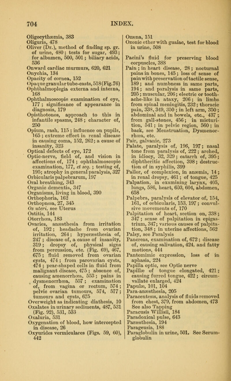 Oligocythsemia, 383 Oliguria, 478 Oliver (Dr.), method of finding sp. gr. of urine, 480; tests for sugar, 493; for albumen, 500, 501; biliary acids, 536 Onward cardiac murmurs, 620, 621 Onychia, 134 Opacity of cornea, 152 Opaque granulartube-casts, 518 (Fig. 76) Ophthalmoplegia externa and interna, 168 Ophthalmoscopic examination of eye, 177 ; significance of appearance in diagnosis, 179 Opisthotonos, approach to this in infantile spasms, 248 ; character of, 250 Opium, rash, 115 ; influence on pupils, 165 ; extreme effect in renal disease in causing coma, 152, 262; a cause of insanity, 323 Optical defects of eye, 172 Optic-nerve, field of, and vision in affections of, 174 ; ophthalmoscopic examination, 177, et seq. ; testing of, 195; atrophy in general paralysis, 327 Orbicularis palpebrarum, 197 Oral breathing, 343 Organic dementia, 347 Organisms, living in blood, 390 Orthophoria, 162 Orthopnoea, 27, 345 Os uteri, see Uterus Ostitis, 144 Otorrhoea, 183 Ovaries, anaesthesia from irritation of, 192; headache from ovarian irritation, 264; hypersesthesia of, 247 ; disease of, a cause of insanity, 319; dropsy of, physical signs from percussion, etc. (Fig. 69), 467, 675; fluid removed from ovarian cysts, 474; from parovarian cysts, 474 ; pear-shaped cells in fluid from malignant disease, 475 ; absence of, causing amenorrhoea, 553 ; pains in dysmenorrhoea, 557 ; examination of, from vagina or rectum, 574; pelvic ovarian tumours, 574, 577; tumours and cysts, 675 Overweight as indicating diathesis, 10 Oxalates in urinary sediments, 487, 531 (Fig. 92), 531, 533 Oxaluria, 531 Oxygenation of blood, how intercepted in disease, 26 Oxyurides vermiculares (Figs. 59, 60), 442 Oza3na, 151 Ozonic ether with guaiac, test for blood in urine, 508 Pacini's fluid for preserving blood corpuscles, 388 Pain ; in heart disease, 28 ; nocturnal pains in bones, 145 ; loss of sense of pain with preservation of tactile sense, 189; and numbness in same parts, 194; and paralysis in same parts, 205; muscular, 206; electric or tooth- ache-like in ataxy, 206; in limbs from spinal meningitis, 232; thoracic pain, 338, 349, 350 ; in left arm, 350; abdominal and in bowels, etc., 437 ; from gall-stones, 456; in micturi- tion, 541; in pelvic region, 560; in back, see Menstruation, Dysmenor- rhoea, etc. J Pair, galvanic, 273 ^ Palate, paralysis of, 196, 197; nasal tone from paralysis of, 222 ; arched, in idiocy, 32, 329; catarrh of, 395; diphtheritic affection, 398; destruc- tion of in syphilis, 399 Pallor, of complexion, in anaemia, 14 j in renal dropsy, 461; of tongue, 425 Palpation, in examining larynx, 405, lungs, 586, heart, 603, 604, abdomen, J 658 I Palpebra, paralysis of elevator of, 154, 161, of orbicularis, 153, 197; convul- sive movements of, 170 Palpitation of heart, section on, 338; 347; sense of palpitation in epigas- trium, 347; various causes of palpita- tion, 348 ; in uterine affections, 562 Palsy, see Paralysis Pancreas, examination of, 672 ; disease of, causing salivation, 424, and fatty motions, 444 Pantomimic expression, loss of in aphasia, 224 Papilla optic, see Optic nerve Papillae of tongue elongated, 421; causing furred tongue, 422 ; circum- vallate enlarged, 424 Papula, 101, 104 Para-anaesthesia, 205 Paracentesis, analysis of fluids removed from chest, 379, from abdomen, 473 See also Tapping Paracusis Willisii, 184 Paradoxical pulse, 643 Paraesthesia, 194 Parageusia, 188 Paraglobulin in urine, 501. See Serum- globulin