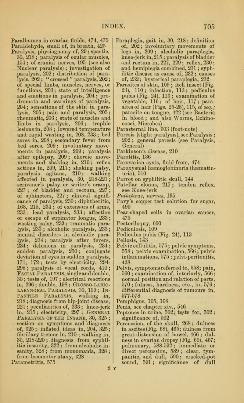 Paralbumen in ovarian fluids, 474, 475 Paraldehyde, smell of, in breath, 425 Paralysis, physiognomy of, 29 ; spastic, 30, 218 ; iDaralysis of ocular muscles, 154 ; of cranial nerves, 195 (see also Nuclear paralysis) ; investigation of paralysis, 202; distribution of para- lysis, 202 ; crossed  paralysis, 202; of special limbs, muscles, nerves, or functions, 203; state of intelligence and emotions in paralysis, 204; pro- dromata and warnings of paralysis, 204; sensations of the skin in para- lysis, 205; pain and paralysis, 205; rheumatic, 206 ; state of muscles and limbs in paralysis, 206; trophic lesions in, 208 ; lowered temperature and rapid wasting in, 208, 233; bed sores in, 208; secondary fever from bed sores, 209; involuntary move- ments in paralysis, 209; paralysis after epilepsy, 209; choreic move- ments and shaking in, 210; reflex actions in, 209, 211; shaking palsy, paralysis agitans, 210; walking affected in paralysis, 30, 218-221; scrivener's palsy or writer's cramp, 227 ; of bladder and rectum, 227; of sphincters, 227 ; clinical signifi- cance of paralysis, 230 ; diphtheritic, 168, 215, 234 ; of extensors of arms, 233 ; lead paralysis, 233; affection or escape of supinator longus, 233; wasting palsy, 233; traumatic para- lysis, 233 ; alcoholic paralysis, 233; mental disorders in alcoholic para- lysis, 234; paralysis after fevers, 234; delusions in paralysis, 234; sudden paralysis, 250; conjugate deviation of eyes in sudden paralysis, 171, 172 ; tests by electricity, 294- 298; paralysis of vocal cords, 410; Facial Paralysis, single and double, 30 ; tests of, 197 ; electrical reactions in, 296 ; double, 198 ; Glosso-labio- laryngeal Paralysis, 30, 199 ; In- fantile Paralysis, walking in, 218 ; diagnosis from hip-joint disease, 221; peculiarities of, 233; knee-jerk in, 215; electricity, 297 ; General Paralysis of the Insane, 30, 325 ; section on symptoms and diagnosis of, 325; inflated ideas in, 204, 325; fibrillary tremor in, 210 ; walking in, 30, 218-220; diagnosis from syphil- itic insanity, 322 ; from alcoholic in- sanity, 328 ; from monomania, 328 ; from locomotor ataxy, 328 Parametritis, 575 2 Paraplegia, gait in, 30, 218; definition of, 202; involuntary movements of legs in, 209; alcoholic paraplegia, knee-jerk in, 215 ; paralysis of bladder and rectum in, 227, 229 ; reflex, 230 ; and hemiplegia combined, 231; syph- ilitic disease as cause of, 232; causes of, 232; hysterical paraplegia, 232 Parasites of skin, 109 ; itch insect (Fig. 23), 110; infection, 113; pediculus pubis (Fig. 24), 113; examination of vegetable, 116; of hair, 117; para- sites of hair (Figs. 25-28), 115, et seq.; parasite on tongue, 422 (see Bacteria in blood ; and also Worms, Echino- cocci, Microbes) Parasternal line, 603 (foot-note) Paresis (slight paralysis), see Paralysis ; 202 ; general paresis (see Paralysis, General) Parkinson's disease, 210 Parotitis, 136 Parovarian cysts, fluid from, 474 Paroxysmal haemoglobinuria (hsematin- uria), 510 Parrot on syphilitic skull, 144 Patellar clonus, 217; tendon reflex, see Knee-jerk PatheticuSy nervus, 195 Pavy's copper test solution for sugar, 490 Pear-shaped cells in ovarian cancer, 475 Pectoriloquy, 600 Pediculosis, 109 Pediculus pubis (Fig. 24), 113 Peliosis, 143 Pelvic cellulitis, 575; pelvic symptoms, 558 ; pelvic examination, 566 ; pelvic inflammations, 575 ; pelvi-j^eritonitis, 438 Pelvis, symptoms referred to, 558; pain, 560; examination of, interiorly, 566; normal position and relation of parts, 570; fulness, hardness, etc., in, 576; differential diagnosis of tumours in, 577-578 Pemphigus, 105, 108 Penis, see chapter xiv., 546 Peptones in urine, 502; tests for, 502 ; significance of, 502 Percussion, of the skull, 268; dulness in ascites (Fig. 68), 465; dulness from great distension of bowel, 466 ; dul- ness in ovarian dropsy (Fig. 69), 467; pulmonary, 588-592; immediate or direct percussion, 589 ; clear, tym- panitic, and dull, 590; cracked-pot sound, 591; significance of dull