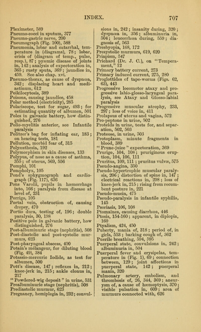 Pleximeter, 589 Pneumo-cocci in sputum, 377 Pneumo-gastric nerve, 200 Pneumograph (Fig. 100), 588 Pneumonia, lobar and catarrhal, tem- perature in (diagrams), 78; lobar, crisis of (diagram of temp., pulse, resp.), 87; pyaemic disease of joints in, 142 ; analysis of expectoration in, 365; rusty sputa, 369 ; jaundice in, 459. See also chap. xvi. Pneumo-thorax, as cause of dyspnoea, 342; displacing heart and medi- astinum, 612 Poikilocytosis, 389 Poisons, causing jaundice, 458 Polar method (electricity), 285 Polariscope, test for sugar, 493 ; for estimating quantity of albumen, 501 Poles in galvanic battery, how distin- guished, 276 Polio-myelitis anterior, see Infantile paralysis Politzer's bag for inflating ear, 183; on hearing tests, 181 Pollution, morbid fear of, 315 Polysesthesia, 192 Polymorphism in skin diseases, 133 Polypus, of nose as a cause of asthma, 355 ; of uterus, 569, 556 Pomphi, 101 Pompholyx, 105 Pond's sphygmograph and cardio- graph (Fig. 117), 636 Pons Varolii, pupils in haemorrhage into, 166; paralysis from disease at level of, 231 Porrigo, 105 Portal vein, obstruction of, causing dropsy, 470 Portio dura, testing of, 196; double paralysis, 30, 198 Positive pole in galvanic battery, how- distinguished, 276 Post-albuminuric stage (nephritis), 508 Post-diastolic and post-systolic mur- murs, 623 Post-x)haryngeal abscess, 490 Potain's melangeur. for diluting blood (Fig. 49), 384 Potassio-mercuric Iodide, as test for albumen, 500 Pott's disease, 147; reflexes in, 212; knee-jerk in, 215; ankle clonus in, 217  Powdered-wig deposit  in urine, 531 Prealbuminuric stage (nephritis), 508 Prediastolic murmur, 623 Pregnancy, hemiplegia in, 232; convul- sions in, 242 ; insanity during, 320 ; dyspnoea in, 356; albuminuria in, 504; leucorrhoea during, 559 ; dia- gnosis of, 563 Presbyopia, 168, 172 Presystolic murmurs, 619, 620 Priapism, 547 Prichard (Dr. J. C), on Tempera- ment, 12 Primary battery current, 273 Primary induced current, 275, 280 Proglottides of tape-worms (Figs. 62, 63), 443 Progressive locomotor ataxy and pro- gressive labio-glosso-laryngeal para- lysis, see Ataxy and Glosso-labial paralysis Progressive muscular atrophy, 233, 297 ; loss of voice in, 411 Prolapsus of uterus and vagina, 572 Pro-peptone in urine, 502 Proteids in urine, tests for, and separ- ation, 502, 503 Proteose, in urine, 503 Protoplasm, minute fragments in blood, 389  Prune-juice  expectoration, 369 Prurigo, 104, 108; pruriginous erup- tion, 104, 106, 111 Pruritus, 109, 111 ; pruritus vulvae, 575 Pseudo-angina, 350 Pseudo-hypertrophic muscular paraly- sis, 206 ; distortion of spine in, 147 ; electrical reactions in, 298 ; loss of knee-jerk in, 215 ; rising from recum- bent posture in, 221 Pseudo-mucin, 475 Pseudo-paralysis in infantile syphilis, 145 Psoriasis, 106, 108 Ptomaines, causing diarrhoea, 446 Ptosis, 154-160; apparent, in diplopia, 160 Ptyalism, 424, 450 Puberty, mania of, 318 ; period of, in girls, 553 ; barking cough of, 362 Puerile breathing, 594, 595 Puerperal state, convulsions in, 242 ; albuminuria in, 504 Puerperal fever and erysipelas, tem- perature in (Fig. 1), 69 ; connection between, 129; joint affections in puerperal state, 142 ; puerperal mania, 320 Pulmonary artery, embolism, and thrombosis of, 26, 344, 369; aneur- ysm of, a cause of haemoptysis, 370; visible pulsation in, 609; area of murmurs connected with, 626
