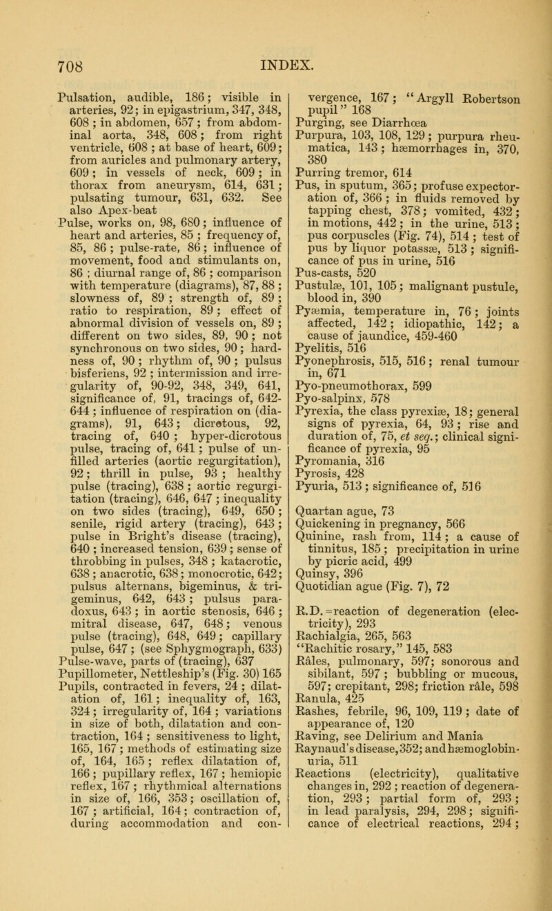 Pulsation, audible, 186; visible in arteries, 92; in epigastrium, 347, 348, 608 ; in abdomen, 657 ; from abdom- inal aorta, 348, 608; from right ventricle, 608 ; at base of heart, 609; from auricles and pulmonary artery, 609; in vessels of neck, 609; in thorax from aneurysm, 614, 631; pulsating tumour, 631, 632. See also Apex-beat Pulse, works on, 98, 680; influence of heart and arteries, 85 ; frequency of, 85, 86 ; pulse-rate, 86; influence of movement, food aod stimulants on, 86 ; diurnal range of, 86 ; comparison with temperature (diagrams), 87, 88 ; slowness of, 89 ; strength of, 89; ratio to respiration, 89; effect of abnormal division of vessels on, 89 ; different on two sides, 89, 90 ; not synchronous on two sides, 90 ; hard- ness of, 90 ; rhythm of, 90 ; pulsus bisferiens, 92 ; intermission and irre- gularity of, 90-92, 348, 349, 641, significance of, 91, tracings of, 642- 644 ; influence of respiration on (dia- grams), 91, 643; dicrotous, 92, tracing of, 640 ; hyper-dicrotous pulse, tracing of, 641; pulse of un- filled arteries (aortic regurgitation), 92; thrill in pulse, 93 ; healthy pulse (tracing), 638 ; aortic regurgi- tation (tracing), 646, 647 ; inequality on two sides (tracing), 649, 650; senile, rigid artery (tracing), 643; pulse in Bright's disease (tracing), 640 ; increased tension, 639 ; sense of throbbing in j^ulses, 348 ; katacrotic, 638 ; anacrotic, 638; monocrotic, 642; pulsus alternans, bigeminus, & tri- geminus, 642, 643; pulsus para- doxus, 643 ; in aortic stenosis, 646 ; mitral disease, 647, 648; venous pulse (tracing), 648, 649; capillary pulse, 647 ; (see Sphygmograph, 633) Pulse-wave, parts of (tracing), 637 Pupillometer, Nettleship's (Fig. 30) 165 Pupils, contracted in fevers, 24 ; dilat- ation of, 161; inequality of, 163, 324 ; irregularity of, 164 ; variations in size of both, dilatation and con- traction, 164 ; sensitiveness to light, 165, 167 ; methods of estimating size of, 164, 165; reflex dilatation of, 166 ; i)upillary reflex, 167 ; hemiopic reflex, 167; rhythmical alternations in size of, 166, 353; oscillation of, 167 ; artificial, 164; contraction of, during accommodation and con- vergence, 167; Argyll Robertson pupil 168 Purging, see Diarrhoea Purpura, 103, 108, 129; purpura rheu- matica, 143; hsemorrhases in, 370. 380 Purring tremor, 614 Pus, in sputum, 365; profuse expector- ation of, 366 ; in fluids removed by tapping chest, 378; vomited, 432; in motions, 442 ; in the urine, 513; pus corpuscles (Fig. 74), 514 ; test of pus by liquor potassse, 513 ; signifi- cance of pus in urine, 516 Pus-casts, 520 Pustulae, 101, 105; malignant pustule, blood in, 390 Pyaemia, temperature in, 76; joints affected, 142; idiopathic, 142; a cause of jaundice, 459-460 Pyelitis, 516 Pyonephrosis, 515, 516; renal tumour in, 671 Pyo-pneumothorax, 599 Pyo-salpinx, 578 Pyrexia, the class pyrexiae, 18; general signs of pyrexia, 64, 93; rise and duration of, 75, et seq.; clinical signi- ficance of pyrexia, 95 Pyromania, 316 Pyrosis, 428 Pyuria, 513; significance of, 516 Quartan ague, 73 Quickening in pregnancy, 566 Quinine, rash from, 114 ; a cause of tinnitus, 185 ; precipitation in urine by picric acid, 499 Quinsy, 396 Quotidian ague (Fig. 7), 72 R.D.= reaction of degeneration (elec- tricity), 293 Rachialgia, 265, 563 Rachitic rosary, 145, 583 Rales, pulmonary, 597; sonorous and sibilant, 597 ; bubbling or mucous, 597; crepitant, 298; friction rale, 598 Ranula, 425 Rashes, febrile, 96, 109, 119 ; date of aj^pearance of, 120 Raving, see Delirium and Mania Raynaud's disease, 352; and haemoglobin- uria, 511 Reactions (electricity), qualitative changes in, 292 ; reaction of degenera- tion, 293; partial form of, 293; in lead paralysis, 294, 298; signifi- cance of electrical reactions, 294;
