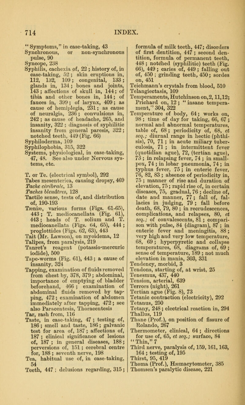 *' Symptoms, in case-taking, 43 Synchronous, or non-synchronous pulse, 90 Syncope, 238 Syphilis, cachexia of, 22 ; history of, in case-taking, 52 ; skin eruptions in, 112, 1^52, 109; congenital, 133; glands in, 134; bones and joints, 143 ; affections of skull in, 144; of tibia and other bones in, 144; of fauces in, 399; of larynx, 409; as cause of hemiplegia, 231; as cause of neuralgia, 236; convulsions in, 242 ; as cause of headache, 265, and insanity, 322 ; diagnosis of syphilitic insanity from general paresis, 322; notched teeth, 449 (Fig. 66) Syphiloderma, 109 Syphilophobia, 315, 322 Systems, physiological, in case-taking, 47, 48. See also under Nervous sys- tems, etc. T. or Te. (electrical symbol), 292 Tabes mesenterica, causing dropsy, 469 Tache cerebrale, 13 Taches hleudtres, 128 Tactile sense, tests of, and distribution of, 190-193 Taeniae, various forms (Figs. 61-65), 443; T. mediocanellata (Fig. 61), 443; heads of T. solium and T. mediocanellata (Figs. 64, 65), 444 ; proglottides (Figs. 62, 63), 443 Tait (Mr. Lawson), on myoidema, 12 Talipes, from paralysis, 219 Tanret's reagent (potassio-mercuric iodide), 500 Tape-worms (Fig. 61), 443; a cause of insanity, 324 Tapping, examination of fluids removed from chest by, 378, 379 ; abdominal, importance of emptying of bladder beforehand, 466 ; examination of abdominal fluids removed by tap- ping, 472; examination of abdomen immediately after tapping, 472; see also Paracentesis, Thoracentesis Tar, rash from, 116 Taste, in case-taking, 47 ; testing of, 186; smell and taste, 186; galvanic test for area of, 187; affections of, 187 ; clinical significance of lesions of, 187 ; in general diseases, 188; perversions of, 151; cerebral centre for, 188 ; seventh nerve, 198 Tea, habitual use of, in case-taking, 54 Teeth, 447 ; delusions regarding, 315; formula of milk teeth, 447; disorders of first dentition, 447 ; second den- tition, formula of permanent teeth, 448 ; notched (syphilitic) teeth (Fig. 66), 449; caries of, 449; falling out of, 450 ; grinding teeth, 450; sordes on, 451 Teichmann's crystals from blood, 510 Telangiectasis, 109 Temperaments, Hutchinson on,2,11,12; Prichard on, 12 ;  insane tempera- ment, 304, 322 Temperature of body, 64; works on, 98 ; time of day for taking, 6(), 67 ; normal and abnormal temperatures, table of, 68 ; periodicity of, 68, et scq.; diurnal range in hectic (phthi- sis), 70, 71; in acute miliary tuber- culosis, 71 ; in intermittent fever (quotidian ague), 72, (tertian ague), 73 ; in relapsing fever, 74 ; in small- pox, 74 ; in lobar pneumonia, 74 ; in typhus fever, 75; in enteric fever, 76, 82, 83 ; absence of periodicity in, 75 ; manner of rise and duration of elevation, 75; rapid rise of, in certain diseases, 75, gradual, 76 ; decline of, date and manner, 77; fall of, fal- lacies in judging, 79 ; fall before death, 68, 79, 80 ; in recrudescences, complications, and relapses, 80, et seq.; of convalescents, 81; compari- son with i)ulse, 84 (diagram), 87 ; in enteric fever and meningitis, 88; very high and very low temperature, 68, 69; hyperpyretic and collapse temperatures, 68, diagrams of, 69 ; sense of temperature, 189 ; not much elevation in mania, 303, 331 Tendency, morbid, 3 Tendons, starting of, at wrist, 25 Tenesmus, 437, 440 Tension, arterial, 639 Terrors (night), 261 Tertian ague (Fig. 8), 73 Tetanic contraction (electricity), 292 Tetanus, 250 Tetany, 248; electrical reaction in, 294 Thallus, 119 Thane (Prof.), on position of fissure of Rolando, 267 Thermometer, clinical, 64 ; directions for use of, 65, et seq.; surface, 84 Thin, 7 Third nerve, paralysis of, 159,161,163, 164 ; testing of, 195 Thirst, 95, 419 Thoma (Prof.), Hsemacytometer, 385 Thomsen's paralytic disease, 221