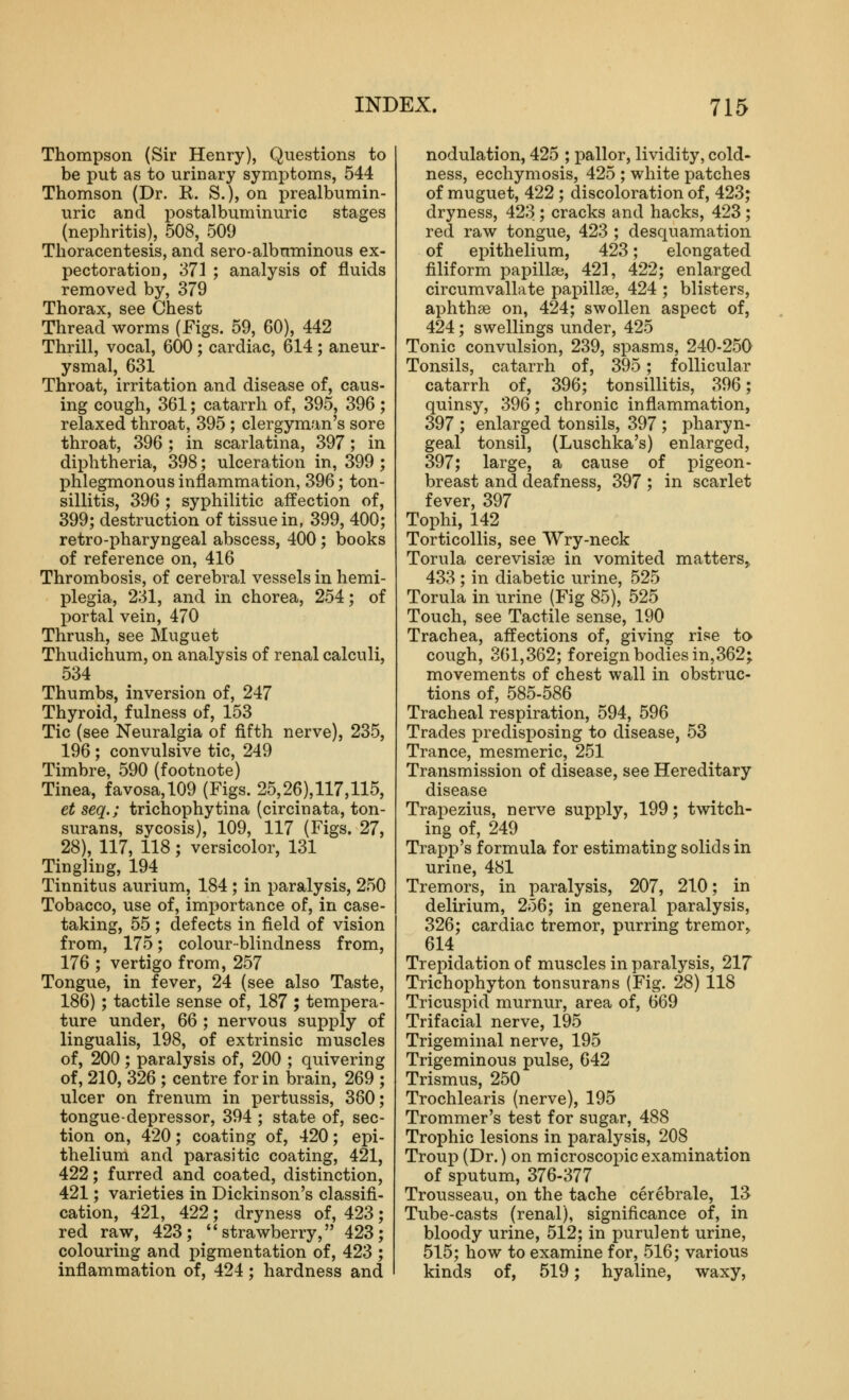 Thompson (Sir Henry), Questions to be put as to urinary symptoms, 544 Thomson (Dr. R. S.), on prealbumin- uric and postalbuminuric stages (nephritis), 508, 509 Thoracentesis, and sero-albmninous ex- pectoration, 371 ; analysis of fluids removed by, 379 Thorax, see Chest Thread worms (Figs. 59, 60), 442 Thrill, vocal, 600 ; cardiac, 614 ; aneur- ysmal, 631 Throat, irritation and disease of, caus- ing cough, 361; catarrh of, 395, 396; relaxed throat, 395 ; clergyman's sore throat, 396 ; in scarlatina, 397 ; in diphtheria, 398; ulceration in, 399 ; phlegmonous inflammation, 396; ton- sillitis, 396 ; syphilitic affection of, 399; destruction of tissue in, 399, 400; retro-pharyngeal abscess, 400 ; books of reference on, 416 Thrombosis, of cerebral vessels in hemi- plegia, 231, and in chorea, 254; of portal vein, 470 Thrush, see Muguet Thudichum, on analysis of renal calculi, 534 Thumbs, inversion of, 247 Thyroid, fulness of, 153 Tic (see Neuralgia of fifth nerve), 235, 196 ; convulsive tic, 249 Timbre, 590 (footnote) Tinea, favosa, 109 (Figs. 25,26),117,115, et seq.; trichophytina (circinata, ton- surans, sycosis), 109, 117 (Figs. 27, 28), 117, 118; versicolor, 131 Tingling, 194 Tinnitus aurium, 184 ; in paralysis, 250 Tobacco, use of, importance of, in case- taking, 55 ; defects in field of vision from, 175; colour-blindness from, 176 ; vertigo from, 257 Tongue, in fever, 24 (see also Taste, 186); tactile sense of, 187 ; tempera- ture under, 66 ; nervous supply of lingualis, 198, of extrinsic muscles of, 200; paralysis of, 200 ; quivering of, 210, 326 ; centre for in brain, 269 ; ulcer on frenum in pertussis, 380; tongue-depressor, 394 ; state of, sec- tion on, 420; coating of, 420; epi- thelium and parasitic coating, 421, 422; furred and coated, distinction, 421; varieties in Dickinson's classifi- cation, 421, 422; dryness of, 423; red raw, 423; strawberry, 423; colouring and pigmentation of, 423 ; inflammation of, 424; hardness and nodulation, 425 ; pallor, lividity, cold- ness, ecchymosis, 425 ; white patches of muguet, 422 ; discoloration of, 423; dryness, 423 ; cracks and hacks, 423 ; red raw tongue, 423 ; desquamation of epithelium, 423; elongated filiform papilla?, 421, 422; enlarged circumvallate papillae, 424 ; blisters, aphthae on, 424; swollen aspect of, 424; swellings under, 425 Tonic convulsion, 239, spasms, 240-250 Tonsils, catarrh of, 395; follicular catarrh of, 396; tonsillitis, 396; quinsy, 396; chronic inflammation, 397 ; enlarged tonsils, 397 ; pharyn- geal tonsil, (Luschka's) enlarged, 397; large, a cause of pigeon- breast and deafness, 397 ; in scarlet fever, 397 Tophi, 142 Torticollis, see AVry-neck Torula cerevisiae in vomited matters,, 433 ; in diabetic urine, 525 Torula in urine (Fig 85), 525 Touch, see Tactile sense, 190 Trachea, affections of, giving rise to cough, 361,362; foreign bodies in,362; movements of chest wall in obstruc- tions of, 585-586 Tracheal respiration, 594, 596 Trades predisj)osing to disease, 53 Trance, mesmeric, 251 Transmission of disease, see Hereditary disease Trapezius, nerve supply, 199; twitch- ing of, 249 Trajjp's formula for estimating solids in urine, 481 Tremors, in paralysis, 207, 210; in delirium, 256; in general paralysis, 326; cardiac tremor, purring tremor^ 614 Trepidation of muscles in paralysis, 217 Trichophyton tonsurans (Fig. 28) 118 Tricuspid murnur, area of, 669 Trifacial nerve, 195 Trigeminal nerve, 195 Trigeminous pulse, 642 Trismus, 250 Trochlearis (nerve), 195 Trommer's test for sugar, 488 Trophic lesions in paralysis, 208 Troup (Dr.) on microscopic examination of sputum, 376-377 Trousseau, on the tache cerebrale, 1^ Tube-casts (renal), significance of, in bloody urine, 512; in purulent urine, 515; how to examine for, 516; various kinds of, 519; hyaline, waxy.