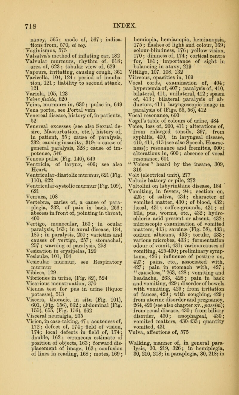nancy, 565; mode of, 567; indica- tions from, 570, et seq. Vaginismus, 575 Valsalva's method of inflating ear, 182 Valvular murmurs, rhythm of, 618; area of, 623 ; tabular view of, 629 Vapours, irritating, causing cough, 361 Varicella, 104, 124 ; period of incuba- tion, 121; liability to second attack, 121 Variola, 105, 123 Veinejluide, 620 Veins, murmurs in, 630; pulse in, 649 Vena portee, see Portal vein Venereal disease, history of, in patients, 52 Venereal excesses (see also Sexual de- sire, Masturbation, etc.), history of, in i)atient, 55; cause of paralysis, 232; causing insanity, 319; a cause of general paralysis, 328; cause of im- potence, 546 Venous pulse (Fig. 140), 649 Ventricle, of larynx, 406; see also Heart. Ventricular-diastolic murmur, 621 (Fig. 110), 622 Ventricular-systolic murmur (Fig. 109), 621 Verruca, 108 Vertebrae, caries of, a cause of para- IDlegia, 232, of pain in back, 266; abscess in front of, pointing in throat, 400 Vertigo, monocular, 163; in ocular paralysis, 163; in aural disease, 184, 185 ; in paralysis, 250; varieties and causes of vertigo, 257; stomachal, 257 ; warning of paralysis, 258 Vesication in erysipelas, 129 Vesiculse, 101, 104 Vesicular murmur, see Respiratory murmur Vibices, 129 Vibriones in urine, (Fig. 82), 524 Vicarious menstruation, 370 Vienna test for pus in urine (liquor potassae), 513 Viscera, thoracic, in situ (Fig. 101), 601, (Fig. 156), 662; abdominal (Fig. 155), 655, (Fig. 156), 662 Visceral neuralgia, 235 Vision, in case-taking, 47 ; acuteness of, 172; defect of, 174; field of vision, 174; local defects in field of, 174; double, 162 ; erroneous estimate of position of objects, 163 ; forward dis- placement of image, 163 ; confusion of lines in reading, 168; motes, 169 ; hemiopia, hemianopia, hemianopsia, 175 ; flashes of light and colour, 169; colour-blindness, 176; yellow vision, 170; dimness of, 174 ; cortical centre for, 181; importance of sight in balancing in ataxy, 219 Vitiligo, 107, 108, 132 Vitreous, opacities in, 169 Vocal cords, examination of, 404; hypersemia of, 407 ; paralysis of, 410, bilateral, 411, unilateral, 412 ; spasm of, 413; bilateral paralysis of ab- ductors, 411; laryngoscopic image in paralysis of (Figs. 55, 56), 412 Vocal resonance, 600 Vogel's table of colours of urine, 484 Voice, loss of, 200, 411; alterations of, from enlarged tonsils, 397, from syphilis, 400, in laryngeal disease, 410, 411, 413 (see also Speech, Hoarse- ness) ; resonance and fremitus, 600; alterations in, 600 ; absence of vocal resonance, 601  Voices  heard by the insane, 309, 316 Volt (electrical unit), 277 Voltaic battery or pile, 272 Voltolini on labyrinthine disease, 184 * Vomiting, in fevers, 94; section on, 425; of saliva, 434; character of vomited matter, 430 ; of blood, 432; faecal, 431; coffee-grounds, 431; of bile, pus, worms, etc., 432; hydro- chloric acid present or absent, 432; microscopic examination of vomited matters, 433; sarcinae (Fig. 58), 433; oidium albicans, 433; torulae, 433; various microbes, 433; fermentation odour of vomit, 431; various causes of vomiting, 425-430; preliminary symp- toms, 426 ; influence of posture on, 427; pains, etc., associated with, 427; pain in stomach with, 427;  causeless, 263, 428; vomiting and headache, 263, 428; pain in back and vomiting, 429 ; disorder of bowels with vomiting, 429 ; from irritation of fauces, 429; with coughing, 429; from uterine disorder and pregnancy, 264, 429 (see also chapter xv.,passim); from renal disease, 430 ; from biliary disorder, 430; oesophageal, 430; vomited matters, 430-433; quantity vomited, 431 Vulva, affections of, 575 Walking, manner of, in general para- lysis, 30, 219, 326; in hemiplegia, 30, 210, 218; in paraplegia, 30, 218; in