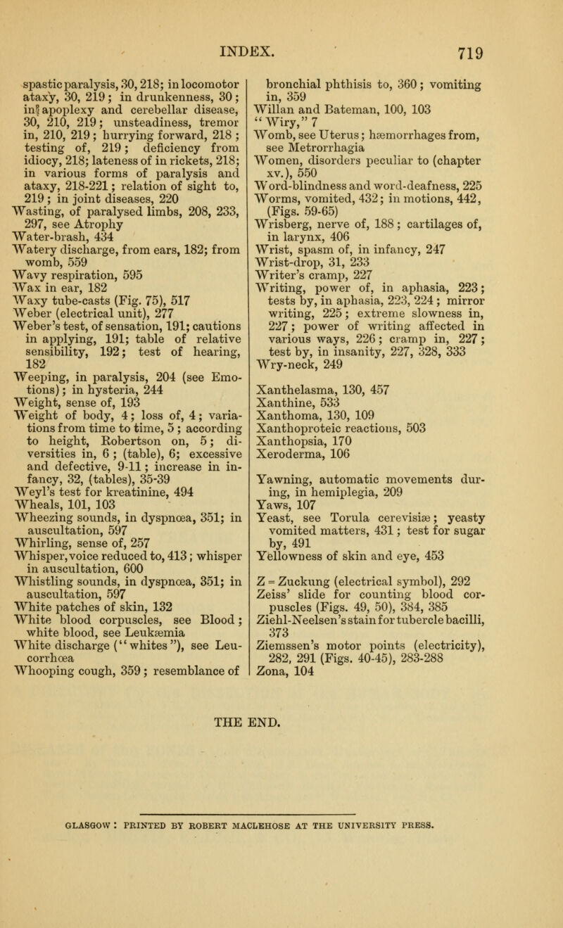 spastic paralysis, 30,218; in locomotor ataxy, 30, 219 ; in drunkenness, 30 ; in^ apoplexy and cerebellar disease, 30, 210, 219; unsteadiness, tremor in, 210, 219; hurrying forward, 218 ; testing of, 219; deficiency from idiocy, 218; lateness of in rickets, 218; in various forms of paralysis and ataxy, 218-221; relation of sight to, 219 ; in joint diseases, 220 Wasting, of paralysed limbs, 208, 233, 297, see Atrophy Water-brash, 434 Watery discharge, from ears, 182; from womb, 559 Wavy respiration, 595 Wax in ear, 182 Waxy tube-casts (Fig. 75), 517 Weber (electrical unit), 277 Weber's test, of sensation, 191; cautions in applying, 191; table of relative sensibility, 192; test of hearing, 182 Weeping, in paralysis, 204 (see Emo- tions) ; in hysteria, 244 Weight, sense of, 193 Weight of body, 4; loss of, 4; varia- tions from time to time, 5 ; according to height, Robertson on, 5; di- versities in, 6 ; (table), 6; excessive and defective, 9-11; increase in in- fancy, 32, (tables), 35-39 Weyl's test for kreatinine, 494 Wheals, 101, 103 Wheezing sounds, in dyspnoea, 351; in auscultation, 597 Whirling, sense of, 257 Whisper, voice reduced to, 413; whisper in auscultation, 600 Whistling sounds, in dyspnoea, 351; in auscultation, 597 White patches of skin, 132 White blood corpuscles, see Blood; white blood, see Leukemia White discharge ('' whites ), see Leu- corrhoea Whooping cough, 359; resemblance of bronchial phthisis to, 360; vomiting in, 359 Willan and Bateman, 100, 103 Wiry, 7 AVomb, see Uterus; haemorrhages from, see Metrorrhagia Women, disorders peculiar to (chapter XV.), 5.50 Word-blindness and word-deafness, 225 Worms, vomited, 432; in motions, 442, (Figs. 59-65) Wrisberg, nerve of, 188; cartilages of, in larynx, 406 Wrist, spasm of, in infancy, 247 Wrist-drop, 31, 233 Writer's cramp, 227 Writing, power of, in aphasia, 223; tests by, in aphasia, 223, 224; mirror writing, 225; extreme slowness in, 227; power of writing affected in various ways, 226; cramp in, 227; test by, in insanity, 227, 328, 333 Wry-neck, 249 Xanthelasma, 130, 457 Xanthine, 533 Xanthoma, 130, 109 Xanthoproteic reactions, 503 Xanthopsia, 170 Xeroderma, 106 Yawning, automatic movements dur- ing, in hemiplegia, 209 Yaws, 107 Yeast, see Torula cerevisia^; yeasty vomited matters, 431; test for sugar by, 491 Yellowness of skin and eye, 453 Z = Zuckung (electrical symbol), 292 Zeiss' slide for counting blood cor- puscles (Figs. 49, 50), 384, 385 Ziehl-Neelsen's stain for tubercle bacilli, 373 Ziemssen's motor points (electricity), 282, 291 (Figs. 40-45), 283-288 Zona, 104 THE END. GLASGOW : PRINTED BY ROBERT MACLEHOSE AT THE UNIVERSITY PRESS.