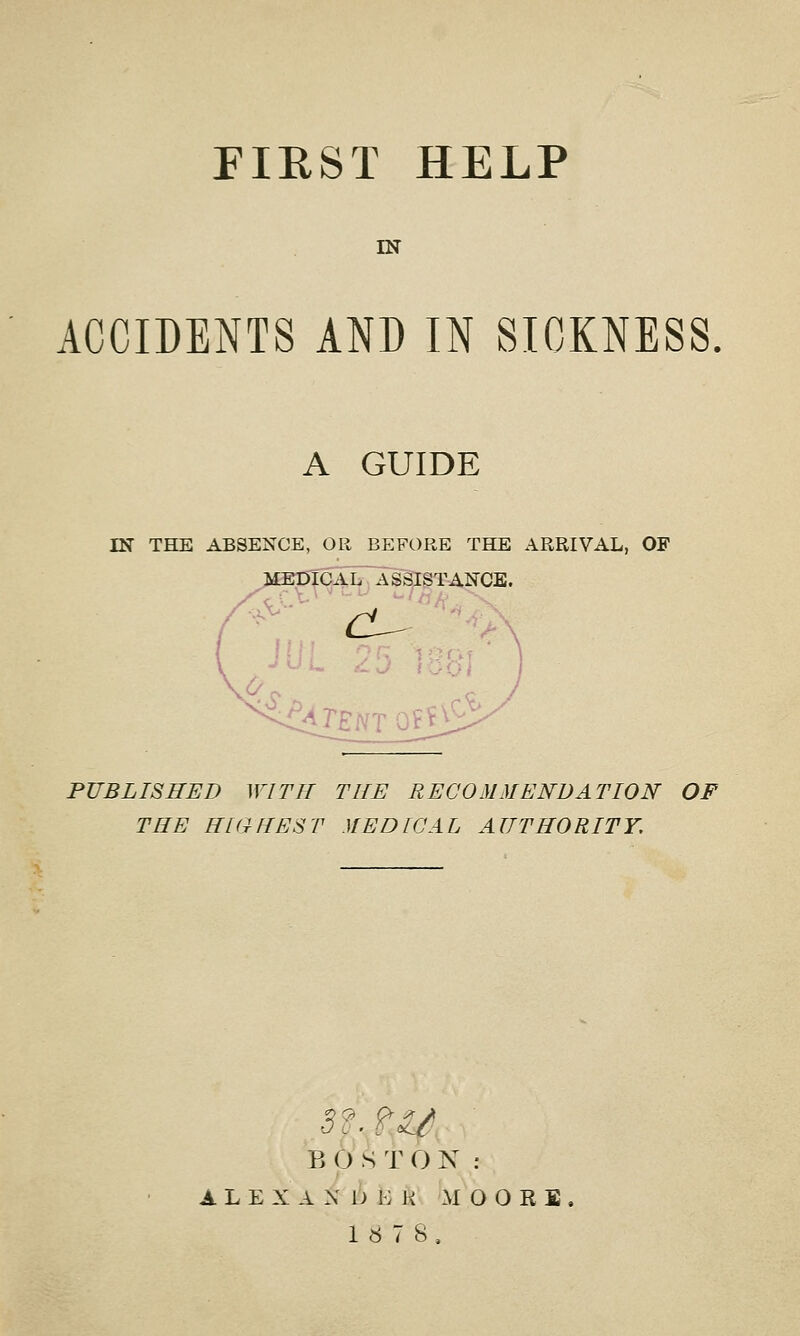 FIRST HELP IN ACCIDENTS AND IN SICKNESS A GUIDE IN THE ABSENCE, OR BEFORE THE ARRIVAL, OF ME MEDICAL ASSISTANCE. PUBLISHED WITH THE RECOMMENDATION OF THE HIGHEST MEDICAL AUTHORITY, 3f.±U B 0 S T O N : A L E X A X I) K H MOORE, 1«7S,