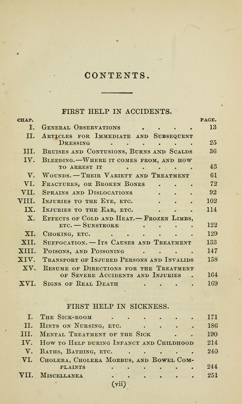 CONTENTS FIRST HELP IN ACCIDENTS. CHAP. PAGE. I. General Observations .... 13 II. Articles for Immediate and Subsequent Dressing ...... 25 III. Bruises and Contusions, Burns and Scalds 36 IV. Bleeding.—Where it comes erom, and how to arrest it 43 V. Wounds.—Their Variety and Treatment 61 VI. Fractures, or Broken Bones ... 72 VII. Sprains and Dislocations ... 92 VIII. Injuries to the Eye, etc. . . . 102 IX. Injuries to the Ear, etc. . . . 114 X. Effects of Cold and Heat.— Frozen Limbs, etc. — Sunstroke .... 122 XI. Choking, etc. 129 XII. Suffocation. — Its Causes and Treatment 133 XIII. Poisons, and Poisoning . . . . 147 XIV. Transport of Injured Persons and Invalids 158 XV. Resume of Directions for the Treatment of Severe Accidents and Injuries . 164 XVI. Signs of Real Death . . . . 169 FIRST HELP IN SICKNESS. I. The Sick-room 171 II. Hints on Nursing, etc. .... 186 III. Mental Treatment of the Sick . . 190 IV. How to Help during Infancy and Childhood 214 V. Baths, Bathing, etc. 240 VI. Cholera, Cholera Morbus, and Bowel Com- plaints . . . . . . 244 VII. Miscellanea 251