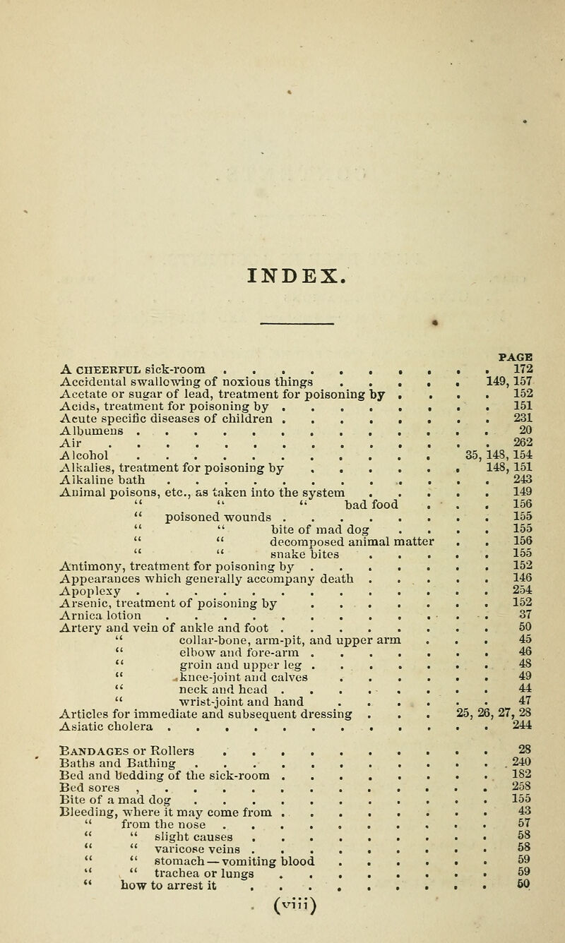 INDEX. PAGE A cheerful 6ick-room . . 172 Accidental swallowing of noxious things 149,157 Acetate or sugar of lead, treatment for poisoning by ( ... 152 Acids, treatment for poisoning by 151 Acute specific diseases of children 231 Albumens . 20 Air 262 Alcohol 35,148,154 Alkalies, treatment for poisoning by 148, 151 Alkaline bath 243 Animal poisons, etc., as taken into the system 149    bad food . . . 156  poisoned wounds 155   bite of mad dog .... 155  decomposed animal matter . . 156   snake bites 155 Antimony, treatment for poisoning by 152 Appearances which generally accompany death . ... . . 146 Apoplexy 254 Arsenic, treatment of poisoning by 152 Arnica lotion • . . 37 Artery and vein of ankle and foot 50  collar-bone, arm-pit, and upper arm ... 45  elbow and fore-arm 46  groin and upper leg 48  ..knee-joint and calves 49  neck and head . . . . . . . . 44  wrist-joint and hand m 43 Articles for immediate and subsequent dressing ... 25, 26, 27, 28 Asiatic cholera 244 Bandages or Rollers . 28 Baths and Bathing .240 Bed and bedding of the sick-room 182 Bed sores , 258 Bite of a mad dog 155 Bleeding, where it may come from 43 from the nose 57  slight causes 58   varicose veins 58  stomach — vomiting blood 59   trachea or lungs 59  how to arrest it 5Q (viij)