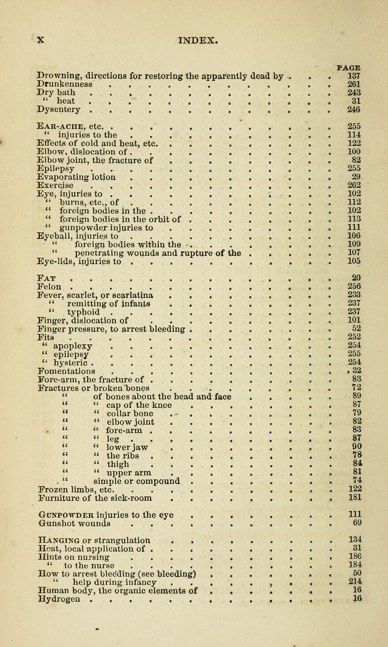 PAGE Drowning, directions for restoring the apparently dead by . . . 137 Drunkenness 261 Dry bath 243  heat 31 Dysentery 246 Ear-ache, etc. 255  injuries to the 114 Effects of cold and heat, etc 122 Elbow, dislocation of 100 Elbow joint, the fracture of 82 Epilepsy 255 Evaporating lotion 29. Exercise 262 Eye, injuries to ..• . . . 102  burns, etc., of 112  foreign bodies in the 102  foreign bodies in the orbit of 113  gunpowder injuries to Ill Eyeball, injuries to 106  foreign bodies within the • 109  penetrating wounds and rupture of the 107 Eye-lids, injuries to 105 Pat 20 Felon 256 Fever, scarlet, or scarlatina 233  remitting of infants 237  typhoid 237 Finger, dislocation of 101 Finger pressure, to arrest bleeding 52 Fits 252  apoplexy 254  epilepsy . 255  hysteric 254 Fomentations > 32 Fore-arm, the fracture of 83 Fractures or broken bones 72  of bones about the head and face 89   cap of the knee 87   collarbone .- 79   elbow joint ............... 82 .   fore-arm 83  leg 87   lower jaw 90   the ribs 78   thigh 84   upper arm 81 .  simple or compound 74 Frozen limbs, etc 122 Furniture of the sick-room ......... 181 Gunpowder injuries to the eye . Ill G-unshot wounds 69 Hanging or strangulation 134 Heat, local application of 31 Hints on nursing 186  to the nurse 184 How to arrest blee'ding (see bleeding) 50  help during infancy , . . . 214 Human body, the organic elements of 16 Hydrogen 16