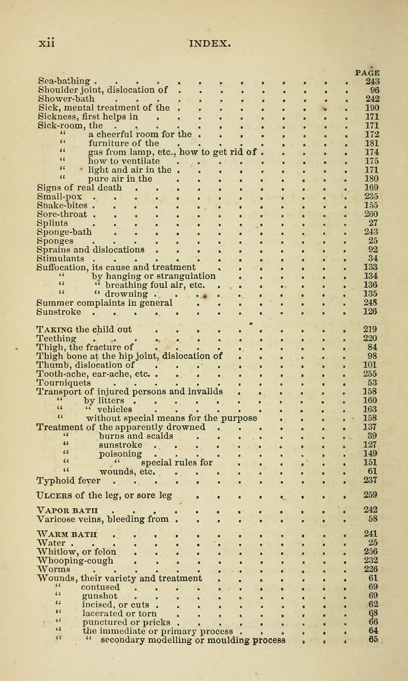 Xll INDEX. PAGE Sea-bathing 243 Shoulder joint, dislocation of 96 Shower-bath 242 Sick, mental treatment of the •. 190 Sickness, first helps in 171 Sick-room, the 171  a cheerful room for the 172 furniture of the 181  gas from lamp, etc., how to get rid of 174  how to ventilate 175  • light and air in the 171  pure air in the 180 Signs of real death 169 Small-pox 235 Snake-bites 155 Sore-throat 260 Splints 27 Sponge-bath 243 Sponges 25 Sprains and dislocations 92 Stimulants 34 Suffocation, its cause and treatment , 133 by hanging or strangulation ...... 134   breathing foul air, etc. ... . ... . . 136   disowning . . . # . . . . . • . 135 Summer complaints in general 248 Sunstroke 126 Taking the child out .....*..... 219 Teething .' , 220 Thigh, the fracture of 84 Thigh bone at the hip joint, dislocation of ..... 98 Thumb, dislocation of . . . . 101 Tooth-ache, ear-ache, etc 255 Tourniquets 53 Transport of injured persons and invalids 158  by litters 160   vehicles 163  without special means for the purpose . . . . 158 Treatment of the apparently drowned ....... 137  burns and scalds .39  sunstroke 127  poisoning 149   special rules for . . . . . . 151  wounds, etc 61 Typhoid fever . 237 UiiCERS of the leg, or sore leg • . . 259 Vapor bath 242 Varicose veins, bleeding from 58 Warm bath 241 Water . 25 Whitlow, or felon 256 Whooping-cough 232 Worms 226 Wounds, their variety and treatment 61  contused . 69 gunshot 69  incised, or cuts 62  lacerated or torn 68 punctured or pricks 66 the immediate or primary process ...... 64  secondary modelling or moulding process . • . 65