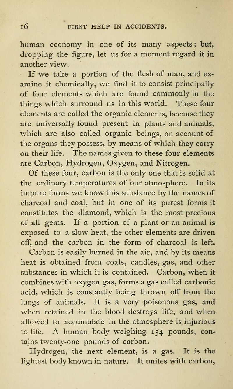 human economy in one of its many aspects; but, dropping the figure, let us for a moment regard it in another view. If we take a portion of the flesh of man, and ex- amine it chemically, we find it to consist principally of four elements which are found commonly in the things which surround us in this world. These four elements are called the organic elements, because they are universally found present in plants and animals, which are also called organic beings, on account of the organs they possess, by means of which they carry on their life. The names given to these four elements are Carbon, Hydrogen, Oxygen, and Nitrogen. Of these four, carbon is the only one that is solid at the ordinary temperatures of bur atmosphere. In its impure forms we know this substance by the names of charcoal and coal, but in one of its purest forms it constitutes the diamond, which is the most precious of all gems. If a portion of a plant or an animal is exposed to a slow heat, the other elements are driven off, and the carbon in the form of charcoal is left. Carbon is easily burned in the air, and by its means heat is obtained from coals, candles, gas, and other substances in which it is contained. Carbon, when it combines with oxygen gas, forms a gas called carbonic acid, which is constantly being thrown off from the lungs of animals. It is a very poisonous gas, and when retained in the blood destroys life, and when allowed to accumulate in the atmosphere is injurious to life. A human body weighing 154 pounds, con- tains twenty-one pounds of carbon. Hydrogen, the next element, is a gas. It is the lightest body known in nature. It unites with carbon,