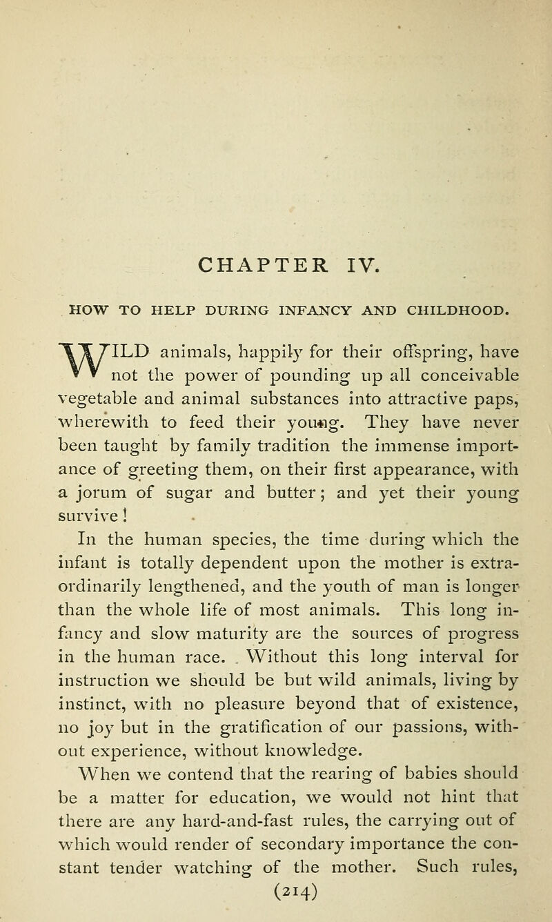 CHAPTER IV. HOW TO HELP DURING INFANCY AND CHILDHOOD. WILD animals, happily for their offspring, have not the power of pounding up all conceivable vegetable and animal substances into attractive paps, 'wherewith to feed their you«g. They have never been taught by family tradition the immense import- ance of greeting them, on their first appearance, with a jorum of sugar and butter; and yet their young survive! In the human species, the time during which the infant is totally dependent upon the mother is extra- ordinarily lengthened, and the youth of man is longer than the whole life of most animals. This long in- fancy and slow maturity are the sources of progress in the human race. Without this long interval for instruction we should be but wild animals, living by instinct, with no pleasure beyond that of existence, no joy but in the gratification of our passions, with- out experience, without knowledge. When we contend that the rearing of babies should be a matter for education, we would not hint that there are any hard-and-fast rules, the carrying out of which would render of secondary importance the con- stant tender watching of the mother. Such rules,