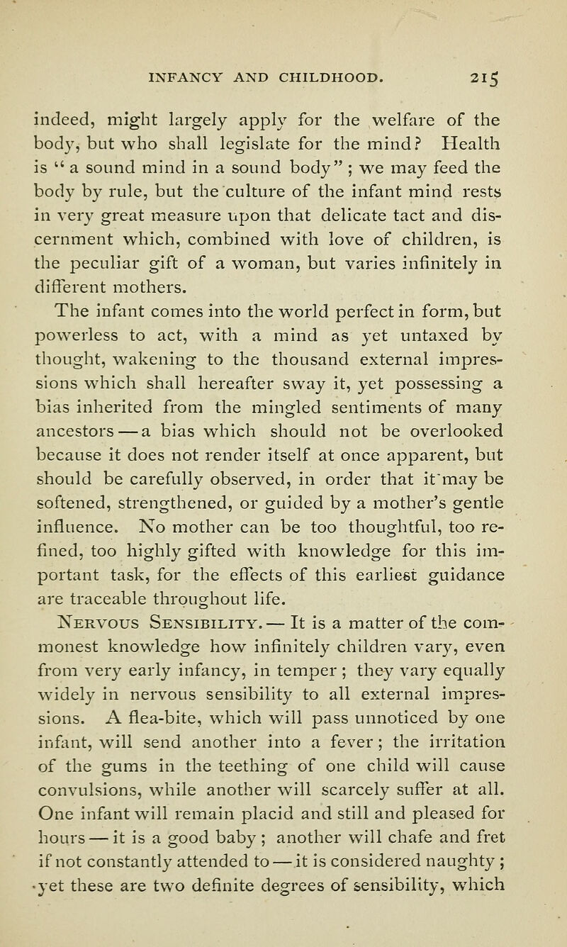 indeed, might largely apply for the welfare of the body, but who shall legislate for the mind? Health is u a sound mind in a sound body ; we may feed the body by rule, but the culture of the infant mind rests in very great measure upon that delicate tact and dis- cernment which, combined with love of children, is the peculiar gift of a woman, but varies infinitely in different mothers. The infant comes into the world perfect in form, but powerless to act, with a mind as yet untaxed by thought, wakening to the thousand external impres- sions which shall hereafter sway it, yet possessing a bias inherited from the mingled sentiments of many ancestors — a bias which should not be overlooked because it does not render itself at once apparent, but should be carefully observed, in order that it'may be softened, strengthened, or guided by a mother's gentle influence. No mother can be too thoughtful, too re- fined, too highly gifted with knowledge for this im- portant task, for the effects of this earliest guidance are traceable throughout life. Nervous Sensibility.— It is a matter of the com- monest knowledge how infinitely children vary, even from very early infancy, in temper ; they vary equally widely in nervous sensibility to all external impres- sions. A flea-bite, which will pass unnoticed by one infant, will send another into a fever ; the irritation of the gums in the teething of one child will cause convulsions, while another will scarcely suffer at all. One infant will remain placid and still and pleased for hours — it is a good baby ; another will chafe and fret if not constantly attended to — it is considered naughty ; •yet these are two definite degrees of sensibility, which