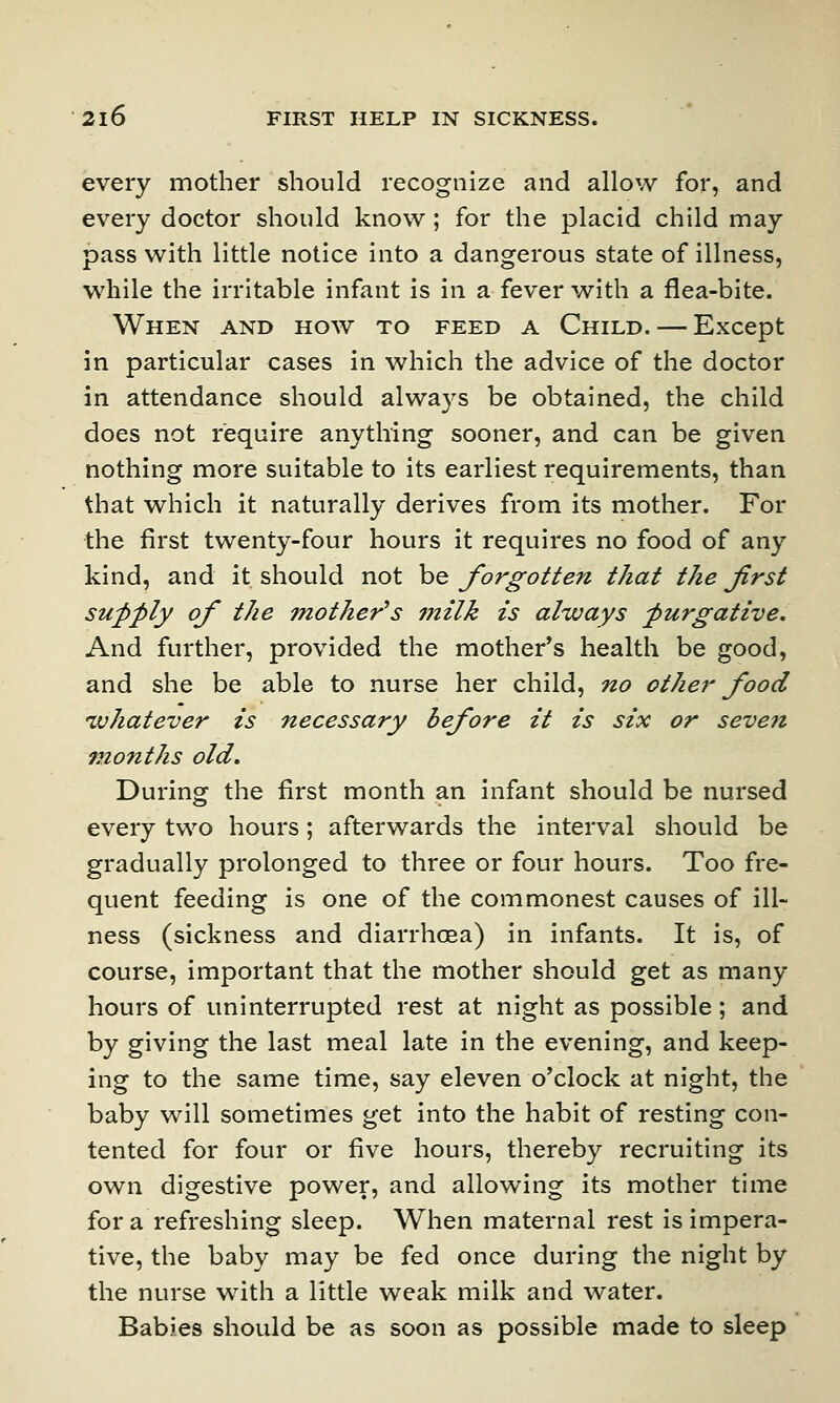 every mother should recognize and allow for, and every doctor should know; for the placid child may pass with little notice into a dangerous state of illness, while the irritable infant is in a fever with a flea-bite. When and how to feed a Child. — Except in particular cases in which the advice of the doctor in attendance should always be obtained, the child does not require anything sooner, and can be given nothing more suitable to its earliest requirements, than that which it naturally derives from its mother. For the first twenty-four hours it requires no food of any kind, and it should not be forgotten that the Jirst supply of the mother's milk is always purgative. And further, provided the mother's health be good, and she be able to nurse her child, no other food whatever is necessary before it is six or seven months old. During the first month an infant should be nursed every two hours; afterwards the interval should be gradually prolonged to three or four hours. Too fre- quent feeding is one of the commonest causes of ill- ness (sickness and diarrhoea) in infants. It is, of course, important that the mother should get as many hours of uninterrupted rest at night as possible; and by giving the last meal late in the evening, and keep- ing to the same time, say eleven o'clock at night, the baby will sometimes get into the habit of resting con- tented for four or five hours, thereby recruiting its own digestive power, and allowing its mother time for a refreshing sleep. When maternal rest is impera- tive, the baby may be fed once during the night by the nurse with a little weak milk and water. Babies should be as soon as possible made to sleep