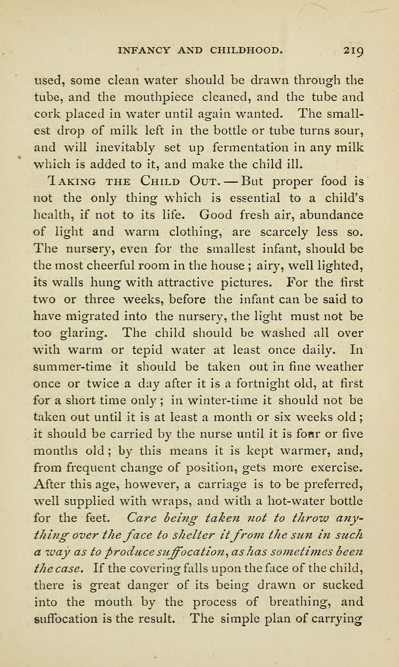 used, some clean water should be drawn through the tube, and the mouthpiece cleaned, and the tube and cork placed in water until again wanted. The small- est drop of milk left in the bottle or tube turns sour, and will inevitably set up fermentation in any milk which is added to it, and make the child ill. Taking the Child Out. — But proper food is not the only thing which is essential to a child's health, if not to its life. Good fresh air, abundance of light and warm clothing, are scarcely less so. The nursery, even for the smallest infant, should be the most cheerful room in the house ; airy, well lighted, its walls hung with attractive pictures. For the first two or three weeks, before the infant can be said to have migrated into the nursery, the light must not be too glaring. The child should be washed all over with warm or tepid water at least once daily. In summer-time it should be taken out in fine weather once or twice a day after it is a fortnight old, at first for a short time only; in winter-time it should not be taken out until it is at least a month or six weeks old; it should be carried by the nurse until it is foar or five months old; by this means it is kept warmer, and, from frequent change of position, gets more exercise. After this age, however, a carriage is to be preferred, well supplied with wraps, and with a hot-water bottle for the feet. Care being taken not to throw any- thing over the face to shelter itfro?n the sun in such a way as to -produce suffocation, as has sometimes been the case. If the covering falls upon the face of the child, there is great danger of its being drawn or sucked into the mouth by the process of breathing, and suffocation is the result. The simple plan of carrying