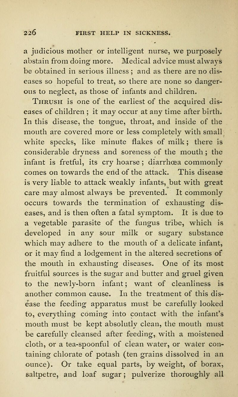 a judicious mother or intelligent nurse, we purposely abstain from doing more. Medical advice must always be obtained in serious illness ; and as there are no dis- eases so hopeful to treat, so there are none so danger- ous to neglect, as those of infants and children. Thrush is one of the earliest of the acquired dis- eases of children ; it may occur at any time after birth. In this disease, the tongue, throat, and inside of the mouth are covered more or less completely with small white specks, like minute flakes of milk; there is considerable dryness and soreness of the mouth ; the infant is fretful, its cry hoarse ; diarrhoea commonly comes on towards the end of the attack. This disease is very liable to attack weakly infants, but with great care may almost always be prevented. It commonly occurs towards the termination of exhausting dis- eases, and is then often a fatal symptom. It is due to a vegetable parasite of the fungus tribe, which is developed in any sour milk or sugary substance which may adhere to the mouth of a delicate infant, or it may find a lodgement in the altered secretions of the mouth in exhausting diseases. One of its most fruitful sources is the sugar and butter and gruel given to the newly-born infant; want of cleanliness is another common cause. In the treatment of this dis- ease the feeding apparatus must be carefully looked to, everything coming into contact with the infant's mouth must be kept absolutly clean, the mouth must be carefully cleansed after feeding, with a moistened cloth, or a tea-spoonful of clean water, or water con- taining chlorate of potash (ten grains dissolved in an ounce). Or take equal parts, by weight, of borax, saltpetre, and loaf sugar; pulverize thoroughly all