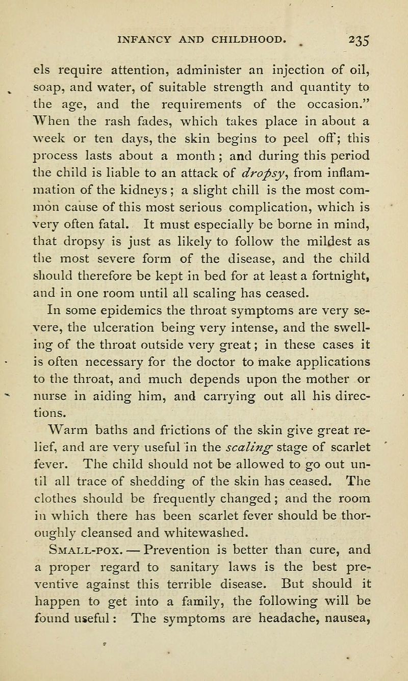 els require attention, administer an injection of oil, soap, and water, of suitable strength and quantity to the age, and the requirements of the occasion. When the rash fades, which takes place in about a week or ten days, the skin begins to peel off; this process lasts about a month ; and during this period the child is liable to an attack of dropsy, from inflam- mation of the kidneys ; a slight chill is the most com- mon cause of this most serious complication, which is very often fatal. It must especially be borne in mind, that dropsy is just as likely to follow the mildest as the most severe form of the disease, and the child should therefore be kept in bed for at least a fortnight, and in one room until all scaling has ceased. In some epidemics the throat symptoms are very se- vere, the ulceration being very intense, and the swell- ing of the throat outside very great; in these cases it is often necessary for the doctor to make applications to the throat, and much depends upon the mother or nurse in aiding him, and carrying out all his direc- tions. Warm baths and frictions of the skin give great re- lief, and are very useful in the scaling stage of scarlet fever. The child should not be allowed to go out un- til all trace of shedding of the skin has ceased. The clothes should be frequently changed; and the room in which there has been scarlet fever should be thor- oughly cleansed and whitewashed. Small-pox. — Prevention is better than cure, and a proper regard to sanitary laws is the best pre- ventive against this terrible disease. But should it happen to get into a family, the following will be found useful: The symptoms are headache, nausea,