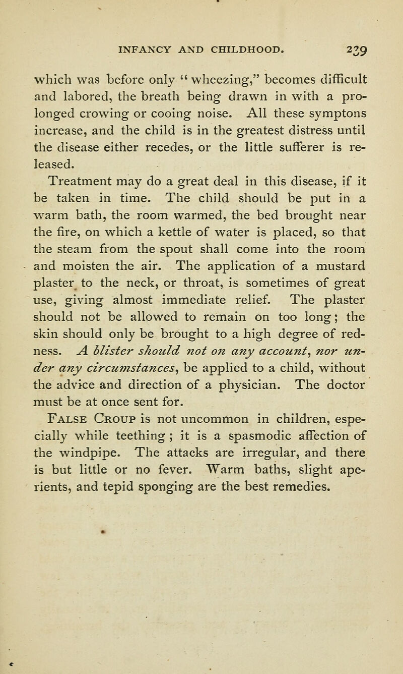 which was before only  wheezing, becomes difficult and labored, the breath being drawn in with a pro- longed crowing or cooing noise. All these symptons increase, and the child is in the greatest distress until the disease either recedes, or the little sufferer is re- leased. Treatment may do a great deal in this disease, if it be taken in time. The child should be put in a warm bath, the room warmed, the bed brought near the fire, on which a kettle of water is placed, so that the steam from the spout shall come into the room and moisten the air. The application of a mustard plaster to the neck, or throat, is sometimes of great use, giving almost immediate relief. The plaster should not be allowed to remain on too long; the skin should only be brought to a high degree of red- ness. A blister should not on any account, nor un- der any circumstances, be applied to a child, without the advice and direction of a physician. The doctor must be at once sent for. False Croup is not uncommon in children, espe- cially while teething ; it is a spasmodic affection of the windpipe. The attacks are irregular, and there is but little or no fever. Warm baths, slight ape- rients, and tepid sponging are the best remedies.