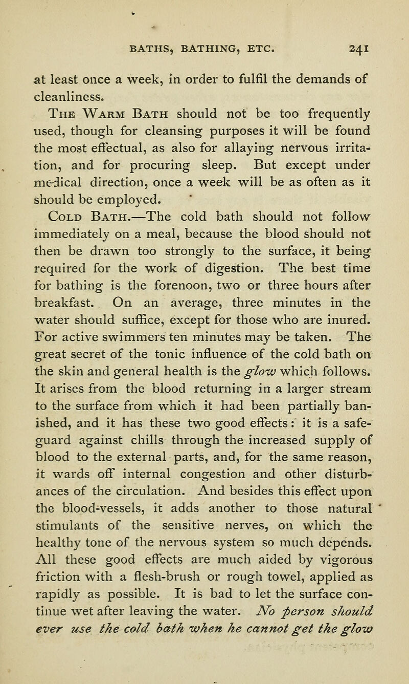 at least once a week, in order to fulfil the demands of cleanliness. The Warm Bath should not be too frequently used, though for cleansing purposes it will be found the most effectual, as also for allaying nervous irrita- tion, and for procuring sleep. But except under medical direction, once a week will be as often as it should be employed. Cold Bath.—The cold bath should not follow immediately on a meal, because the blood should not then be drawn too strongly to the surface, it being required for the work of digestion. The best time for bathing is the forenoon, two or three hours after breakfast. On an average, three minutes in the water should suffice, except for those who are inured. For active swimmers ten minutes may be taken. The great secret of the tonic influence of the cold bath on the skin and general health is the glow which follows. It arises from the blood returning in a larger stream to the surface from which it had been partially ban- ished, and it has these two good effects: it is a safe- guard against chills through the increased supply of blood to the external parts, and, for the same reason, it wards off internal congestion and other disturb- ances of the circulation. And besides this effect upon the blood-vessels, it adds another to those natural stimulants of the sensitive nerves, on which the healthy tone of the nervous system so much depends. All these good effects are much aided by vigorous friction with a flesh-brush or rough towel, applied as rapidly as possible. It is bad to let the surface con- tinue wet after leaving the water. No person should ever use the cold bath when he cannot get the glow