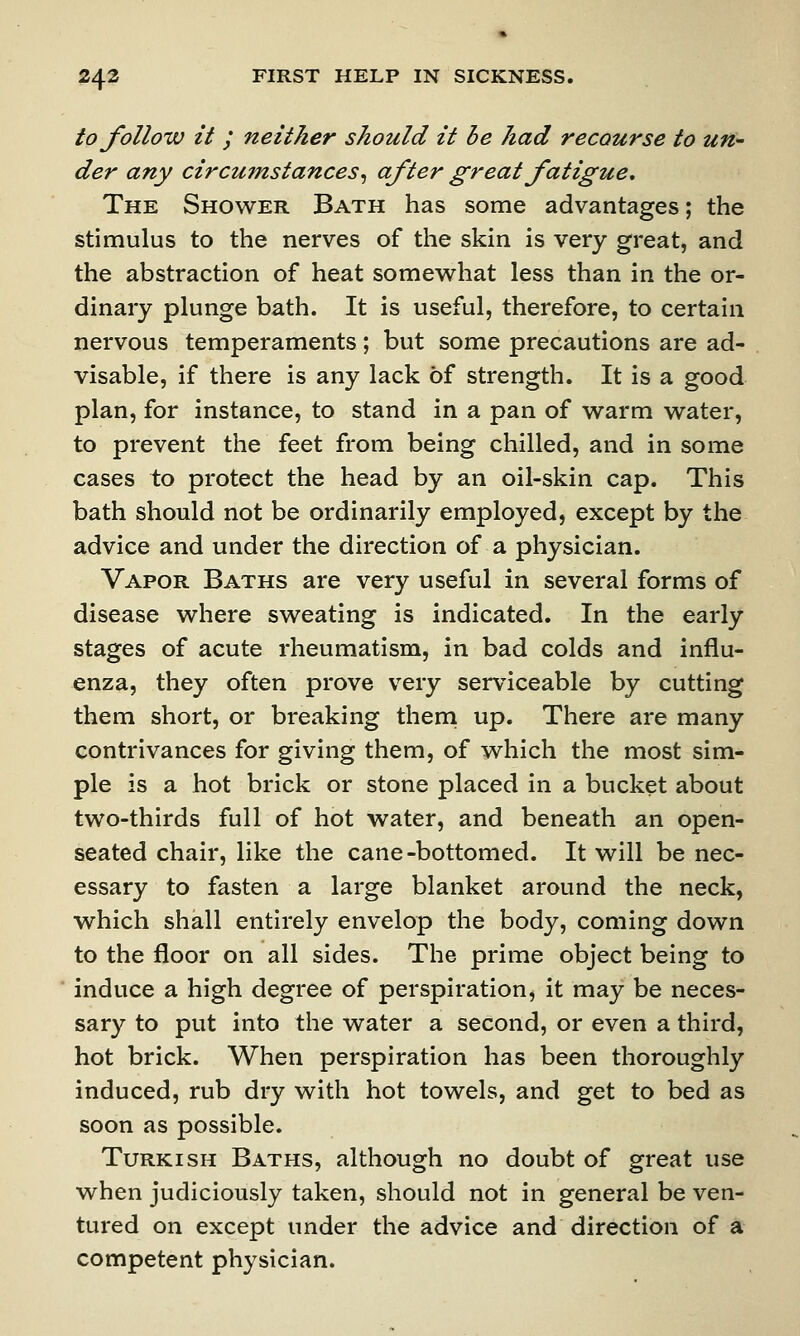 to follow it ; neither should it be had recourse to un- der any circumstances, after great fatigue. The Shower Bath has some advantages; the stimulus to the nerves of the skin is very great, and the abstraction of heat somewhat less than in the or- dinary plunge bath. It is useful, therefore, to certain nervous temperaments; but some precautions are ad- visable, if there is any lack of strength. It is a good plan, for instance, to stand in a pan of warm water, to prevent the feet from being chilled, and in some cases to protect the head by an oil-skin cap. This bath should not be ordinarily employed, except by the advice and under the direction of a physician. Vapor Baths are very useful in several forms of disease where sweating is indicated. In the early stages of acute rheumatism, in bad colds and influ- enza, they often prove very serviceable by cutting them short, or breaking them up. There are many contrivances for giving them, of which the most sim- ple is a hot brick or stone placed in a bucket about two-thirds full of hot water, and beneath an open- seated chair, like the cane-bottomed. It will be nec- essary to fasten a large blanket around the neck, which shall entirely envelop the body, coming down to the floor on all sides. The prime object being to induce a high degree of perspiration, it may be neces- sary to put into the water a second, or even a third, hot brick. When perspiration has been thoroughly induced, rub dry with hot towels, and get to bed as soon as possible. Turkish Baths, although no doubt of great use when judiciously taken, should not in general be ven- tured on except under the advice and direction of a competent physician.