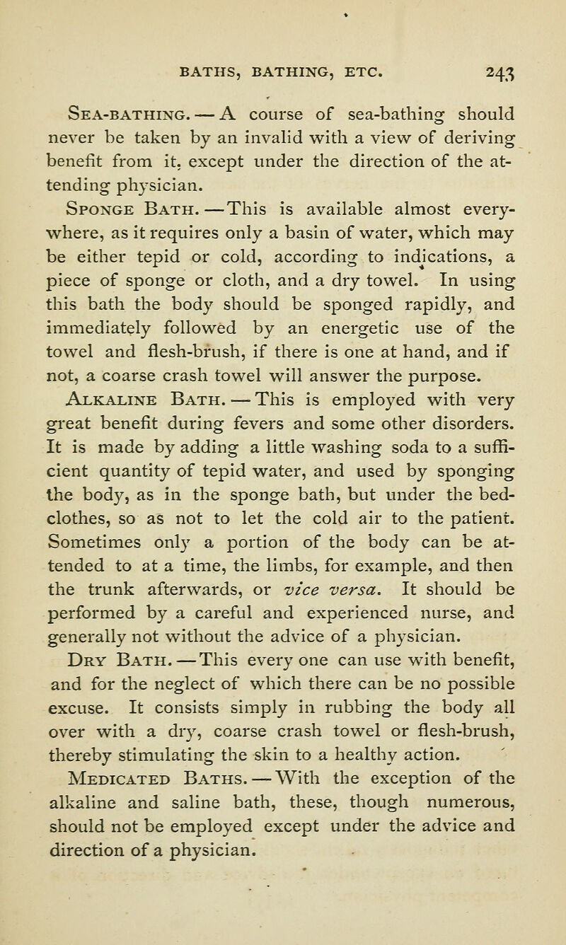 Sea-bathing. — A course of sea-bathing should never be taken by an invalid with a view of deriving benefit from it. except under the direction of the at- tending physician. Sponge Bath. —This is available almost every- where, as it requires only a basin of water, which may be either tepid or cold, according to indications, a piece of sponge or cloth, and a dry towel. In using this bath the body should be sponged rapidly, and immediately followed by an energetic use of the towel and flesh-brush, if there is one at hand, and if not, a coarse crash towel will answer the purpose. Alkaline Bath. — This is employed with very great benefit during fevers and some other disorders. It is made by adding a little washing soda to a suffi- cient quantity of tepid water, and used by sponging the body, as in the sponge bath, but under the bed- clothes, so as not to let the cold air to the patient. Sometimes only a portion of the body can be at- tended to at a time, the limbs, for example, and then the trunk afterwards, or vice versa. It should be performed by a careful and experienced nurse, and generally not without the advice of a physician. Dry Bath.—This everyone can use with benefit, and for the neglect of which there can be no possible excuse. It consists simply in rubbing the body all over with a dry, coarse crash towel or flesh-brush, thereby stimulating the skin to a healthy action. Medicated Baths. — With the exception of the alkaline and saline bath, these, though numerous, should not be employed except under the advice and direction of a physician.