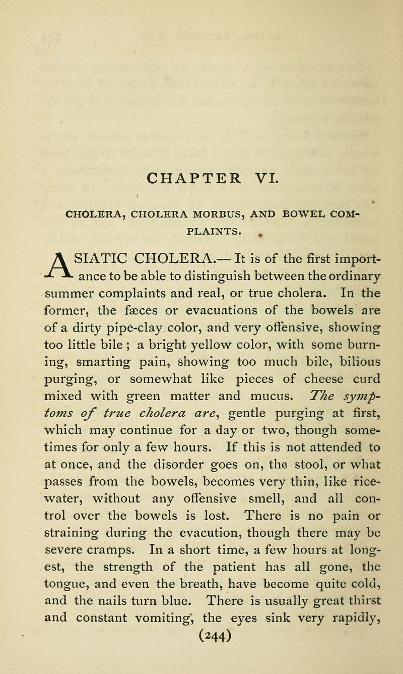 CHOLERA, CHOLERA MORBUS, AND BOWEL COM- PLAINTS. ASIATIC CHOLERA.— It is of the first import- ance to be able to distinguish between the ordinary summer complaints and real, or true cholera. In the former, the faeces or evacuations of the bowels are of a dirty pipe-clay color, and very offensive, showing too little bile ; a bright yellow color, with some burn- ing, smarting pain, showing too much bile, bilious purging, or somewhat like pieces of cheese curd mixed with green matter and mucus. The symp- toms of true cholera are, gentle purging at first, which may continue for a day or two, though some- times for only a few hours. If this is not attended to at once, and the disorder goes on, the stool, or what passes from the bowels, becomes very thin, like rice- water, without any offensive smell, and all con- trol over the bowels is lost. There is no pain or straining during the evacution, though there may be severe cramps. In a short time, a few hours at long- est, the strength of the patient has all gone, the tongue, and even the breath, have become quite cold, and the nails turn blue. There is usually great thirst and constant vomiting, the eyes sink very rapidly,